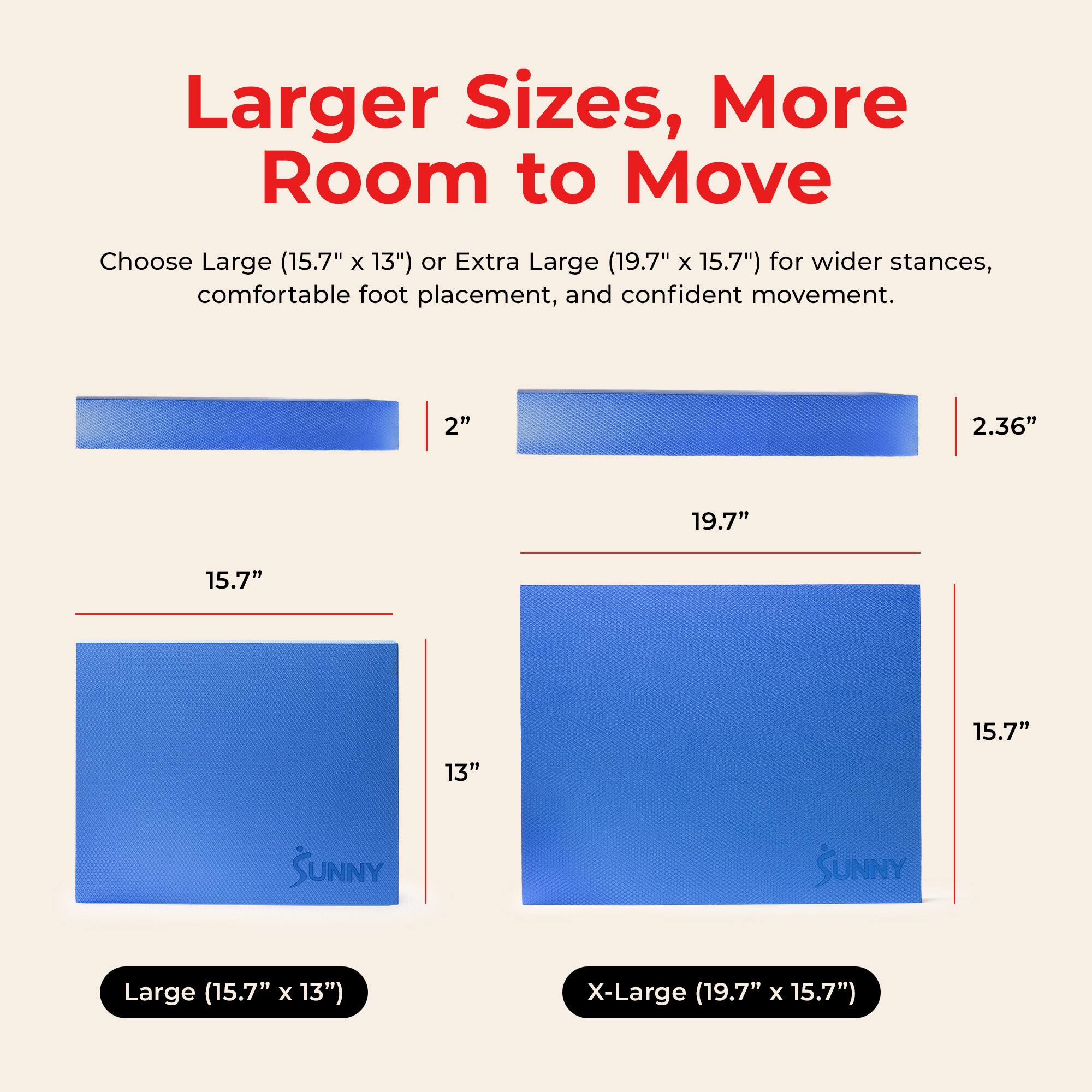 Larger Sizes, More Room to Move

Choose Large (15.7" x 13") or Extra Large (19.7" x 15.7") for wider stances, comfortable foot placement, and confident movement.

2" 2.36" 19.7" 15.7" 13" 15.7" 

SUNNY

Large (15.7" x 13") X-Large (19.7" x 15.7")