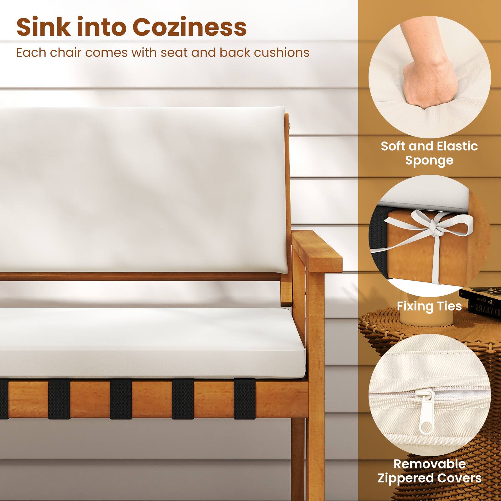 Sink into Coziness  
Each chair comes with seat and back cushions  

- Soft and Elastic Sponge  
- Fixing Ties  
- Removable Zippered Covers