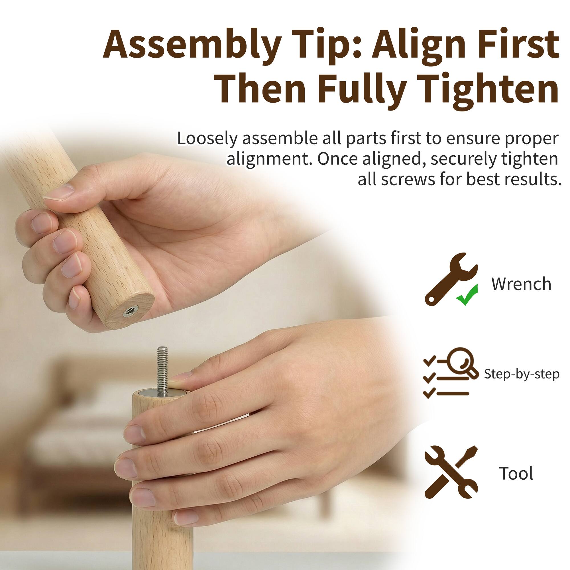 Assembly Tip: Align First Then Fully Tighten

Loosely assemble all parts first to ensure proper alignment. Once aligned, securely tighten all screws for best results.

- Wrench
- Step-by-step
- Tool