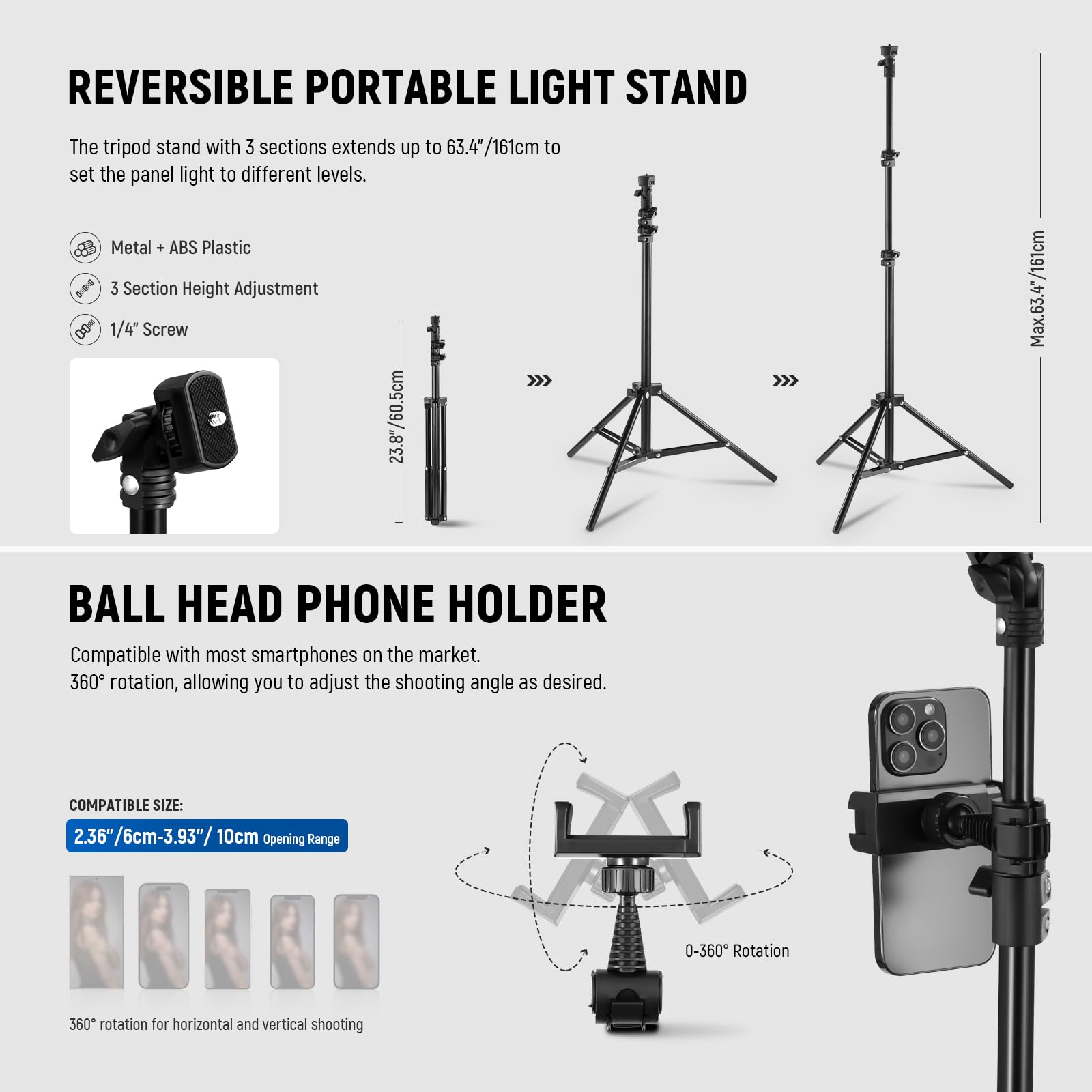 REVERSIBLE PORTABLE LIGHT STAND

The tripod stand with 3 sections extends up to 63.4"/161cm to set the panel light to different levels.

- Metal + ABS Plastic
- 3 Section Height Adjustment
- 1/4" Screw

23.8"/60.5cm to Max. 63.4"/161cm

BALL HEAD PHONE HOLDER

Compatible with most smartphones on the market. 360° rotation, allowing you to adjust the shooting angle as desired.

COMPATIBLE SIZE: 2.36"/6cm-3.93"/10cm Opening Range

0-360° Rotation

360° rotation for horizontal and vertical shooting