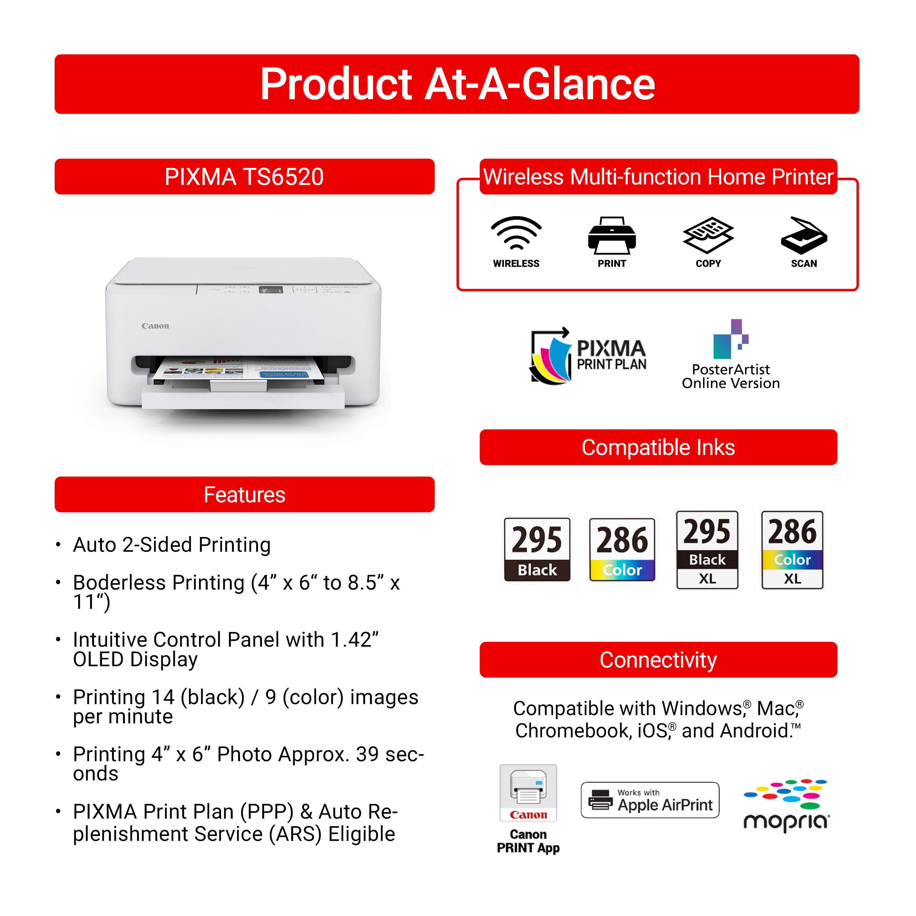 **Product At-A-Glance**

**PIXMA TS6520**

**Wireless Multi-function Home Printer**

- WIRELESS
- PRINT
- COPY
- SCAN

**PIXMA PRINT PLAN**
**PosterArtist Online Version**

**Compatible Inks**

- 295 Black
- 286 Color
- 295 Black XL
- 286 Color XL

**Features**

- Auto 2-Sided Printing
- Borderless Printing (4" x 6" to 8.5" x 11")
- Intuitive Control Panel with 1.42" OLED Display
- Printing 14 (black) / 9 (color) images per minute
- Printing 4" x 6" Photo Approx. 39 seconds
- PIXMA Print Plan (PPP) & Auto Replenishment Service (ARS) Eligible

**Connectivity**

- Compatible with Windows® Mac® Chromebook, iOS® and Android™
- Works with Apple AirPrint
- Canon PRINT App
- Canon mOPRIA PRINT App