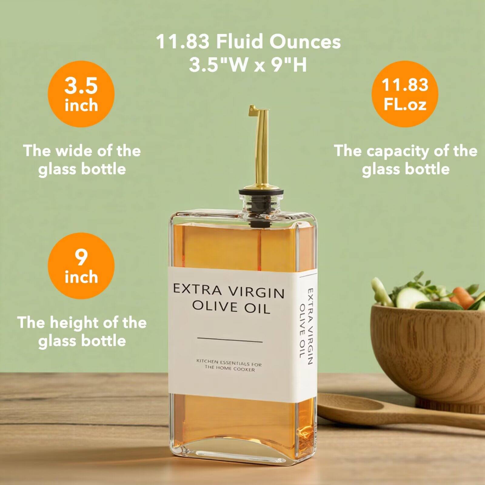 3.5 inch  
11.83 Fluid Ounces  
3.5"W x 9"H  
11.83 FL.oz  

The width of the glass bottle  
The capacity of the glass bottle  
The height of the glass bottle  

EXTRA VIRGIN OLIVE OIL  
OLIVE EXTRA  
KITCHEN ESSENTIALS FOR THE HOME COOKER