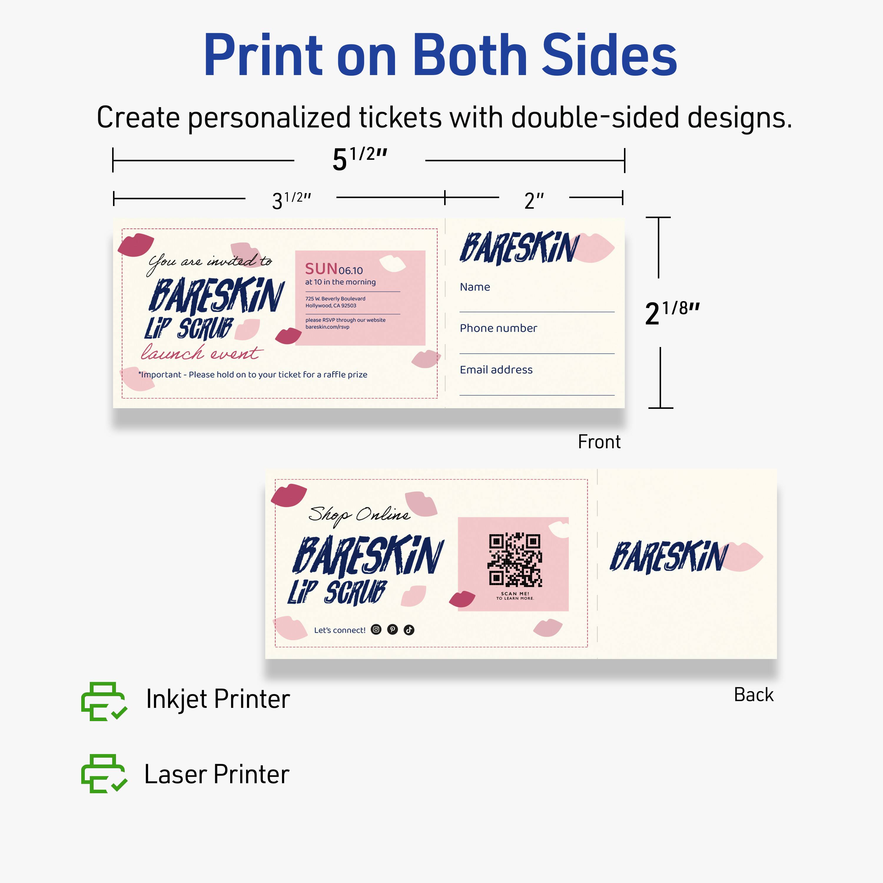 Print on Both Sides  
Create personalized tickets with double-sided designs.  

5 1/2" 3 1/2" 2"  

You are invited to  
BARESKiN  
LIP SCRUB  
launch event  

SUN 06.10  
at 10 in the morning  

7521 S Beverly Boulevard  
Hollywood, CA 90038  

Please hold on to your ticket for a raffle prize  

Name  
Phone number  
Email address  

Front  

Shop Online  
BARESKiN  
LIP SCRUB  

Let's connect!  

Back  

Inkjet Printer  
Laser Printer