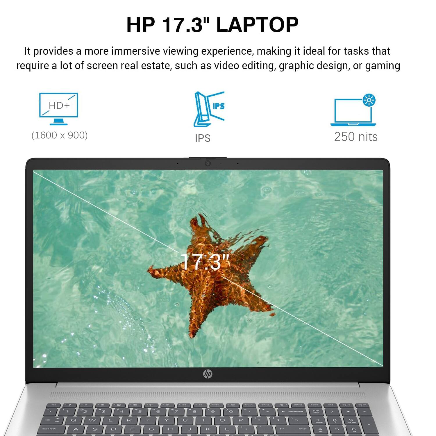 HP 17.3" LAPTOP

It provides a more immersive viewing experience, making it ideal for tasks that require a lot of screen real estate, such as video editing, graphic design, or gaming.

- HD+ (1600 x 900)
- IPS
- 250 nits
- 17:3"