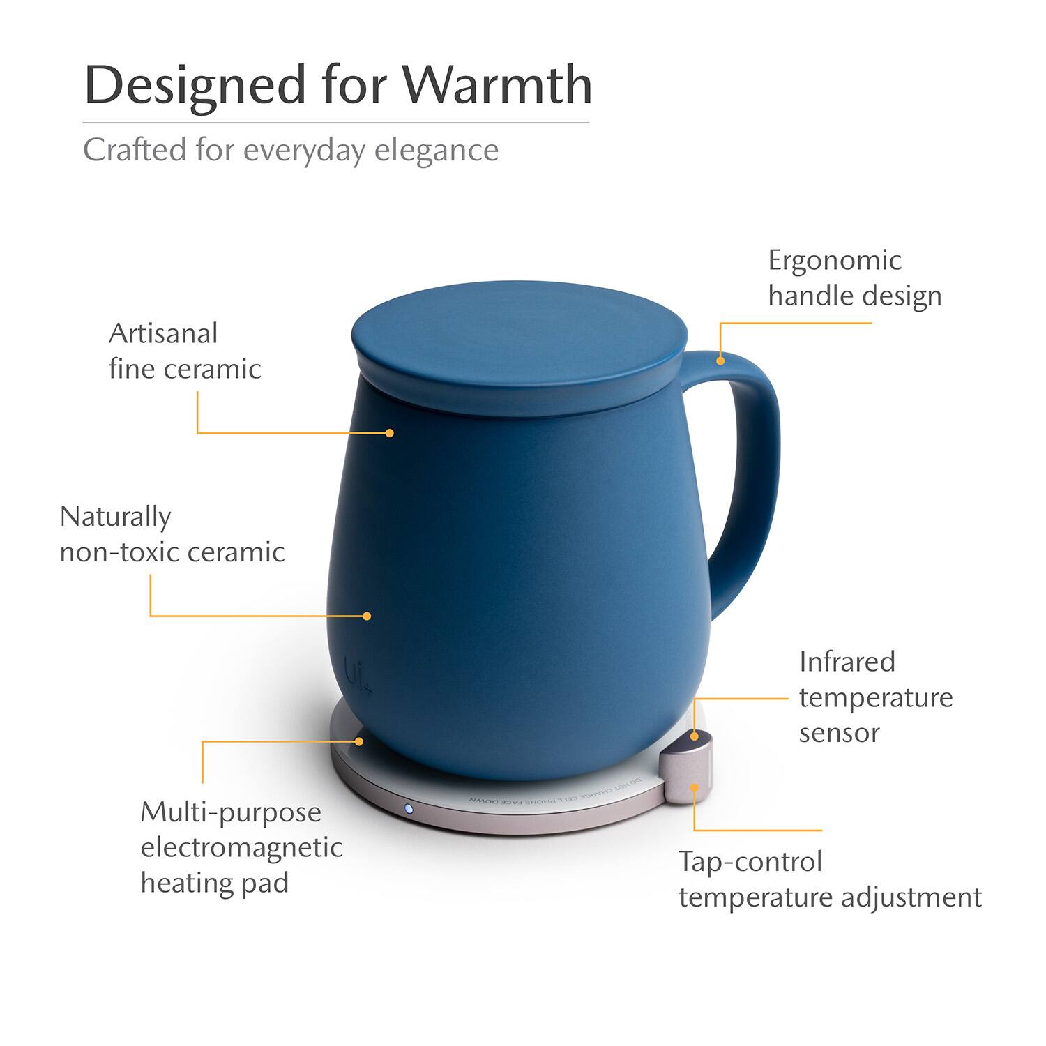 Designed for Warmth  
Crafted for everyday elegance  
Artisanal fine ceramic  
Ergonomic handle design  
Naturally non-toxic ceramic  
Infrared temperature sensor  
Multi-purpose electromagnetic heating pad  
Tap-control temperature adjustment