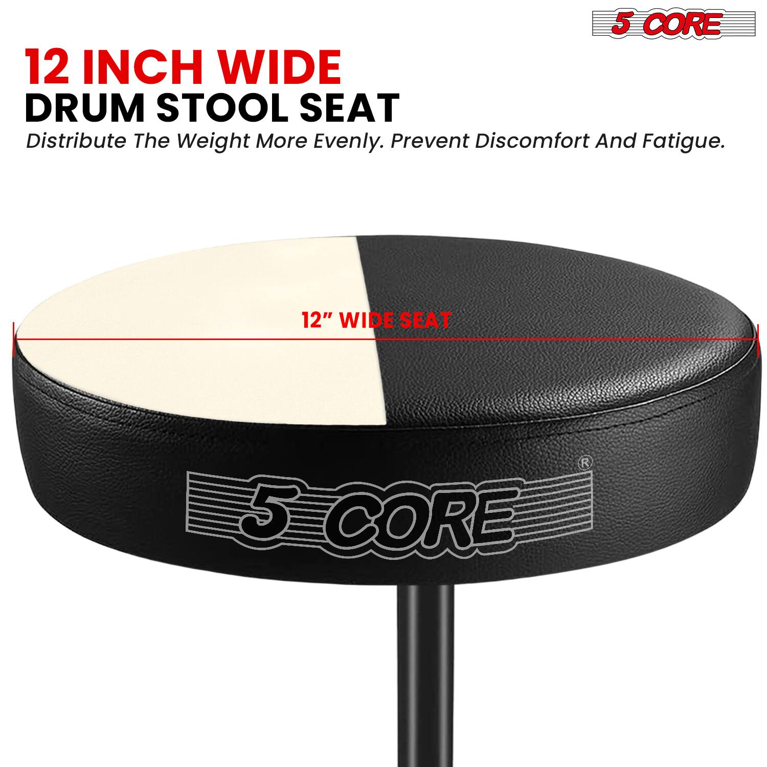 5 CORE 12 INCH WIDE DRUM STOOL SEAT  
Distribute The Weight More Evenly. Prevent Discomfort And Fatigue.  
12" WIDE SEAT  
5 CORE