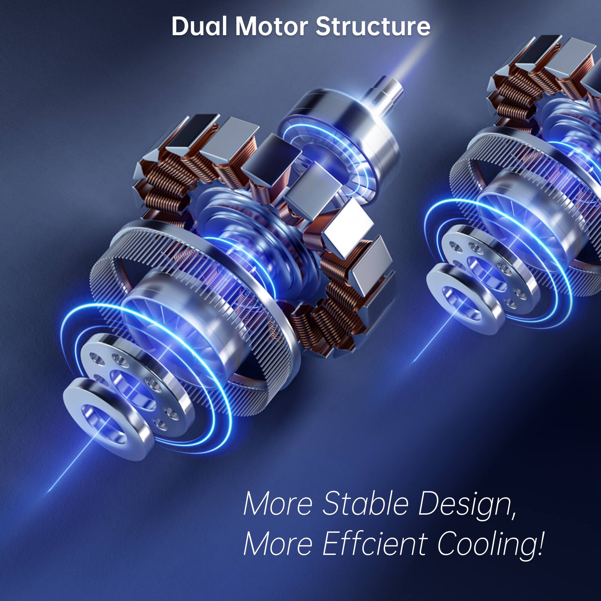Dual Motor Structure

More Stable Design, More Efficient Cooling!
