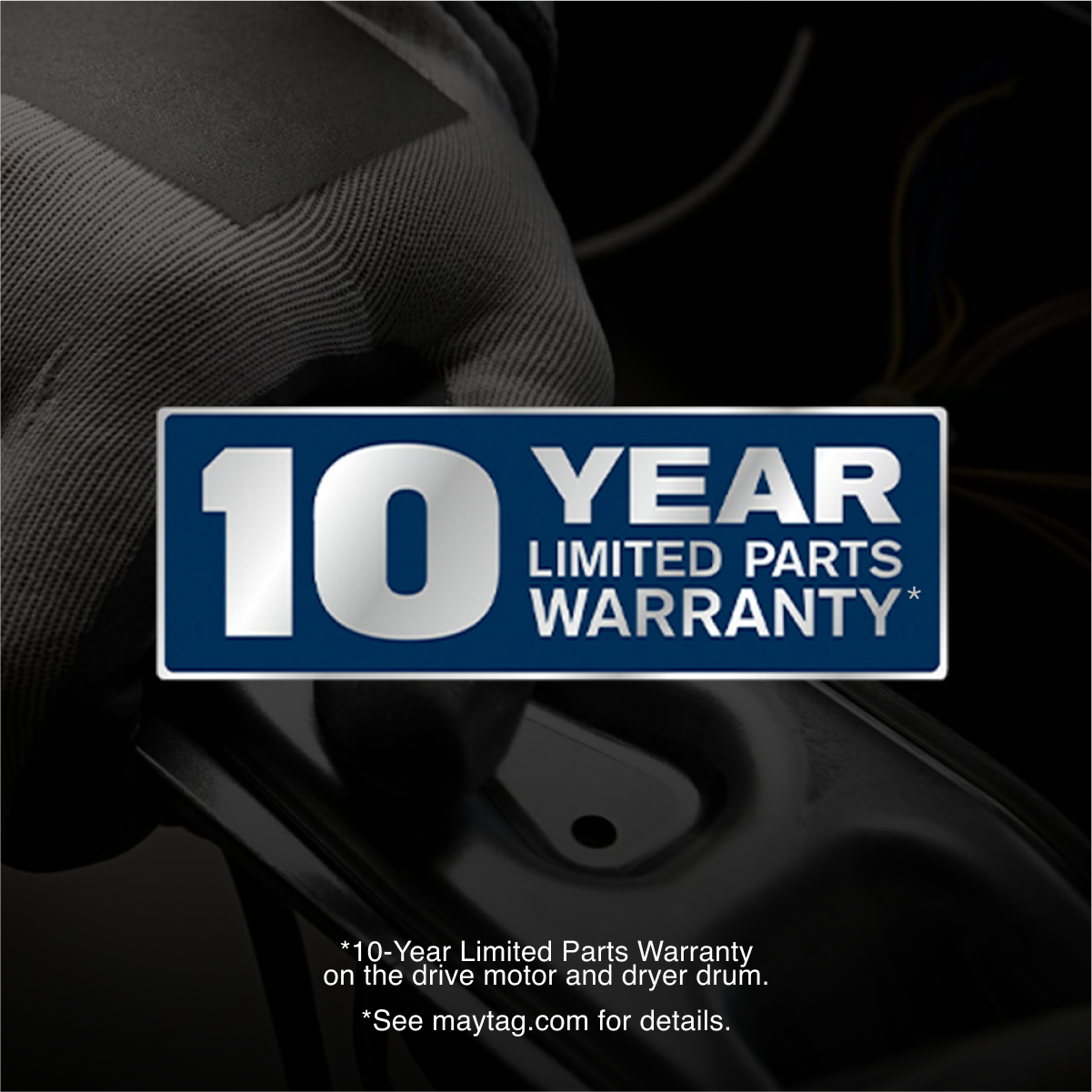 10 YEAR LIMITED PARTS WARRANTY*

*10-Year Limited Parts Warranty on the drive motor and dryer drum.
*See maytag.com for details.