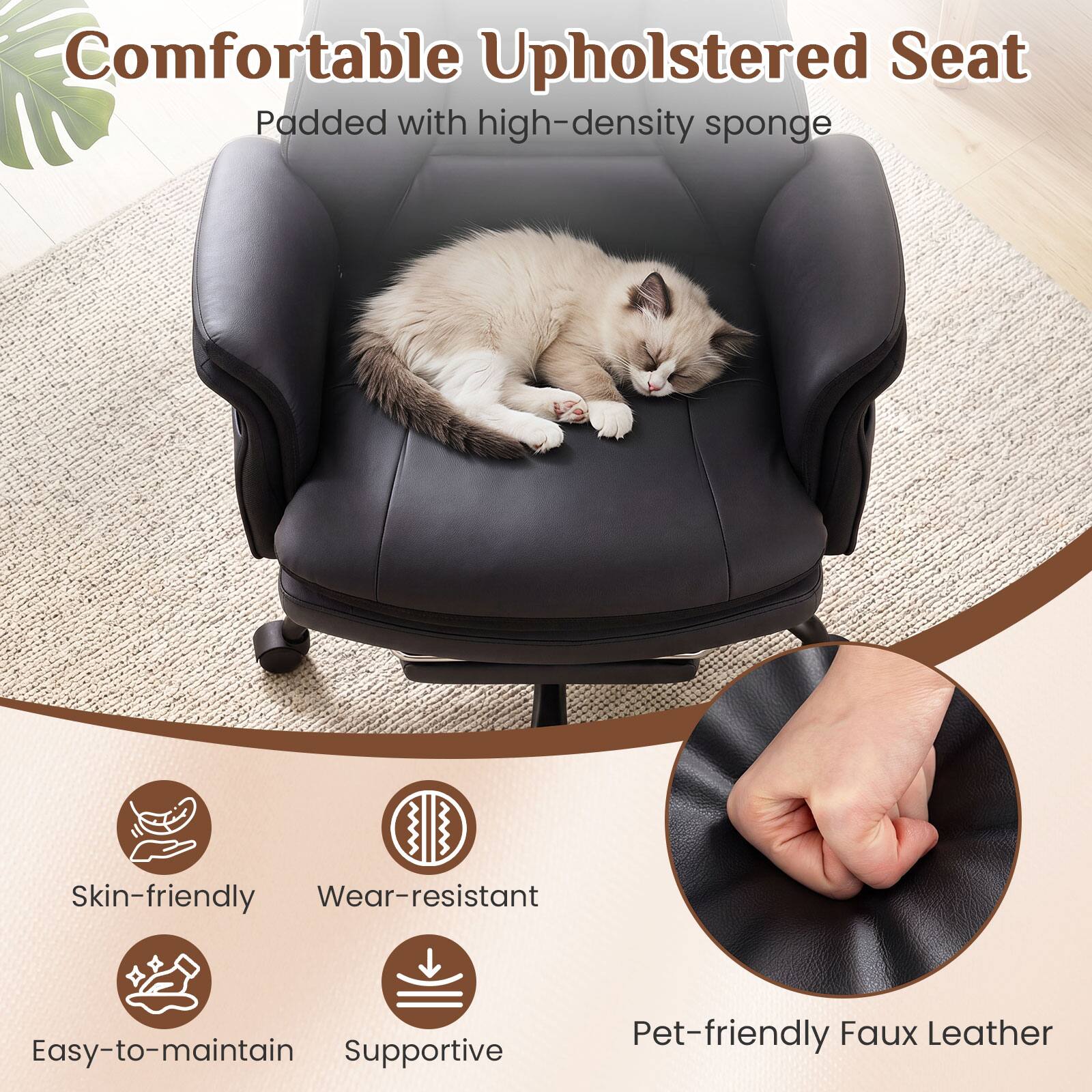 Comfortable Upholstered Seat  
Padded with high-density sponge  

Skin-friendly  
Wear-resistant  
Easy-to-maintain  
Supportive  
Pet-friendly Faux Leather