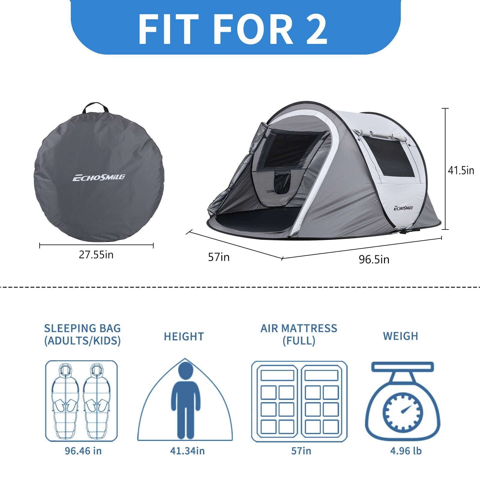 FIT FOR 2

- ECHOSMILE
- 27.55in
- 57in
- 96.5in
- 41.5in

SLEEPING BAG (ADULTS/KIDS)
- 96.46 in

HEIGHT
- 41.34in

AIR MATTRESS (FULL)
- 57in

WEIGH
- 4.96 lb