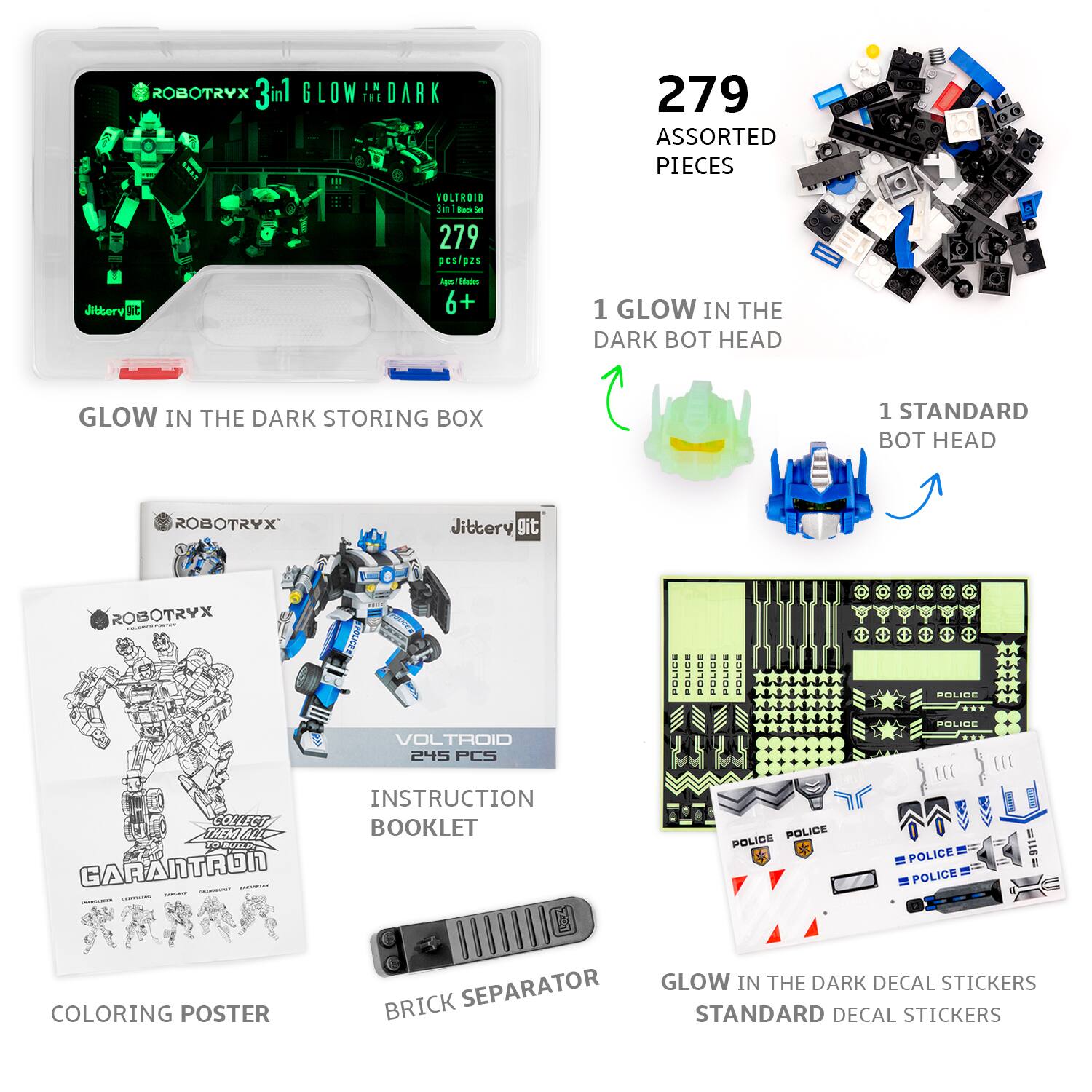 ROBOTRYX 3in1 GLOW IN THE DARK  
279 ASSORTED PIECES  
VOLTROID 3in1 Block Set  
279 pcs/pzs  
Ages 6+  

GLOW IN THE DARK STORING BOX  

1 GLOW IN THE DARK BOT HEAD  
1 STANDARD BOT HEAD  

INSTRUCTION BOOKLET  
COLORING POSTER  
BRICK SEPARATOR  

GLOW IN THE DARK DECAL STICKERS  
STANDARD DECAL STICKERS  

POLICE POLICE POLICE POLICE POLICE POLICE POLICE POLICE POLICE POLICE POLICE POLICE POLICE POLICE POLICE POLICE POLICE POLICE POLICE POLICE POLICE POLICE POLICE POLICE POLICE POLICE POLICE POLICE POLICE POLICE POLICE POLICE POLICE POLICE POLICE POLICE POLICE POLICE POLICE POLICE POLICE POLICE POLICE POLICE POLICE POLICE POLICE POLICE POLICE POLICE POLICE POLICE POLICE POLICE POLICE POLICE POLICE POLICE POLICE POLICE POLICE POLICE POLICE POLICE POLICE POLICE POLICE POLICE POLICE POLICE POLICE POLICE POLICE POLICE POLICE POLICE