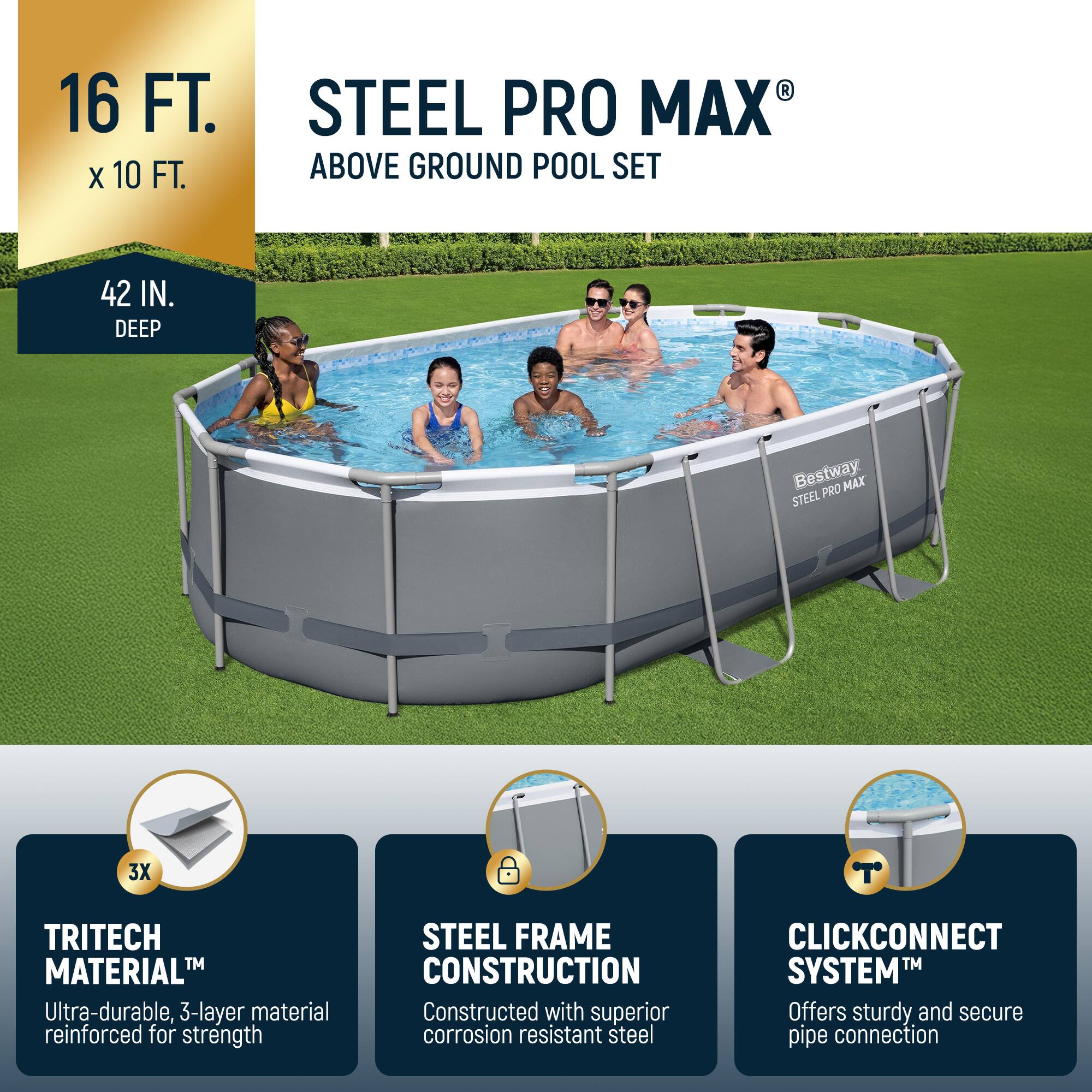 16 FT. x 10 FT.  
42 IN. DEEP  

STEEL PRO MAX® ABOVE GROUND POOL SET  

- TRITECH MATERIAL™  
  Ultra-durable, 3-layer material reinforced for strength  

- STEEL FRAME CONSTRUCTION  
  Constructed with superior corrosion resistant steel  

- CLICKCONNECT SYSTEM™  
  Offers sturdy and secure pipe connection