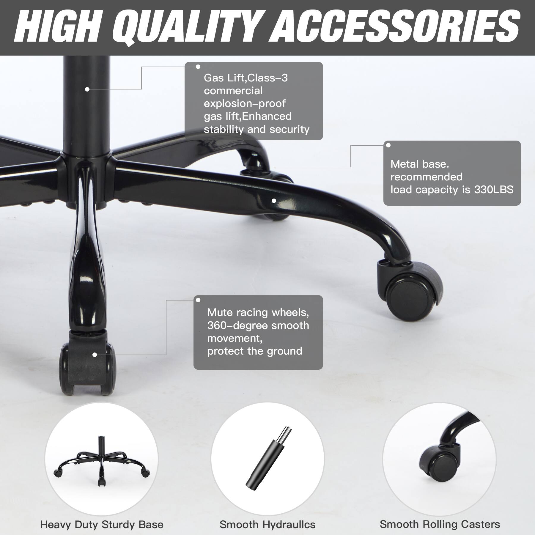 HIGH QUALITY ACCESSORIES

- Gas Lift, Class-3 commercial explosion-proof gas lift, Enhanced stability and security
- Metal base. recommended load capacity is 330LBS
- Mute racing wheels, 360-degree smooth movement, protect the ground
- Heavy Duty Sturdy Base
- Smooth Hydraulics
- Smooth Rolling Casters