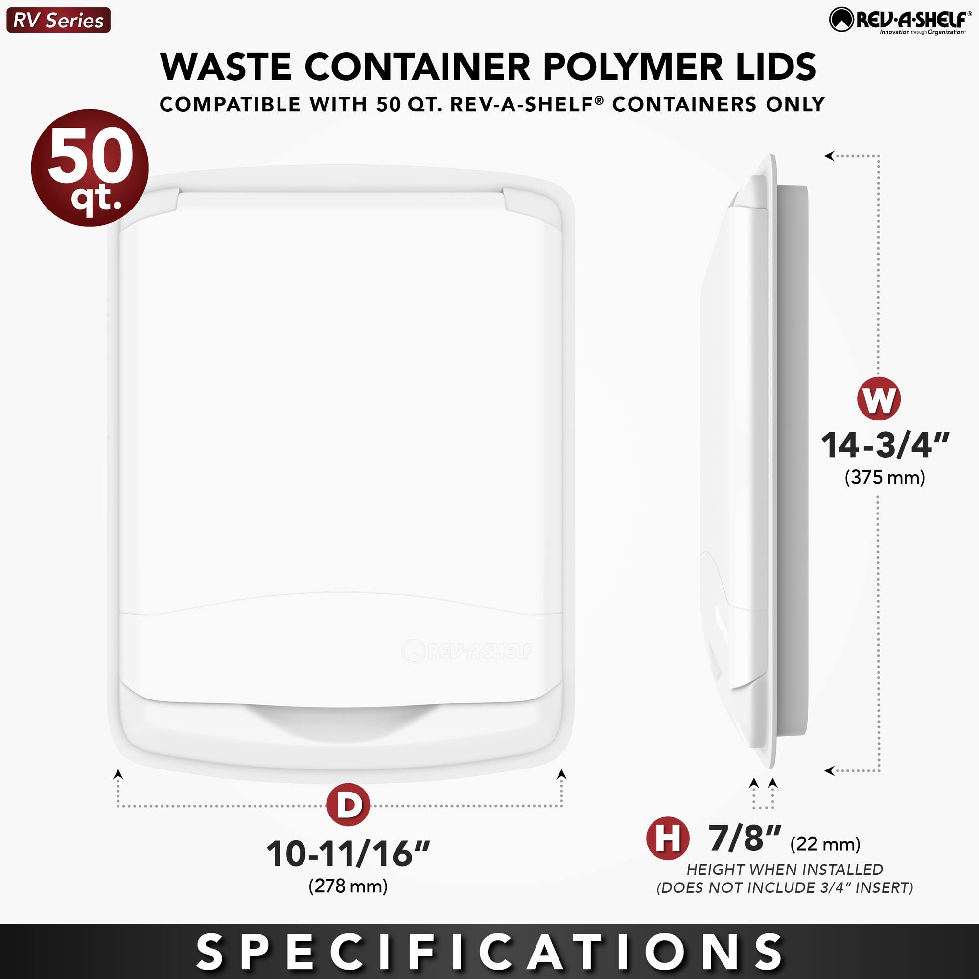 RV Series  
WASTE CONTAINER POLYMER LIDS  
COMPATIBLE WITH 50 QT. REV-A-SHELF® CONTAINERS ONLY  

50 qt.  

W 14-3/4" (375 mm)  
D 10-11/16" (278 mm)  
H 7/8" (22 mm) HEIGHT WHEN INSTALLED (DOES NOT INCLUDE 3/4" INSERT)  

SPECIFICATIONS