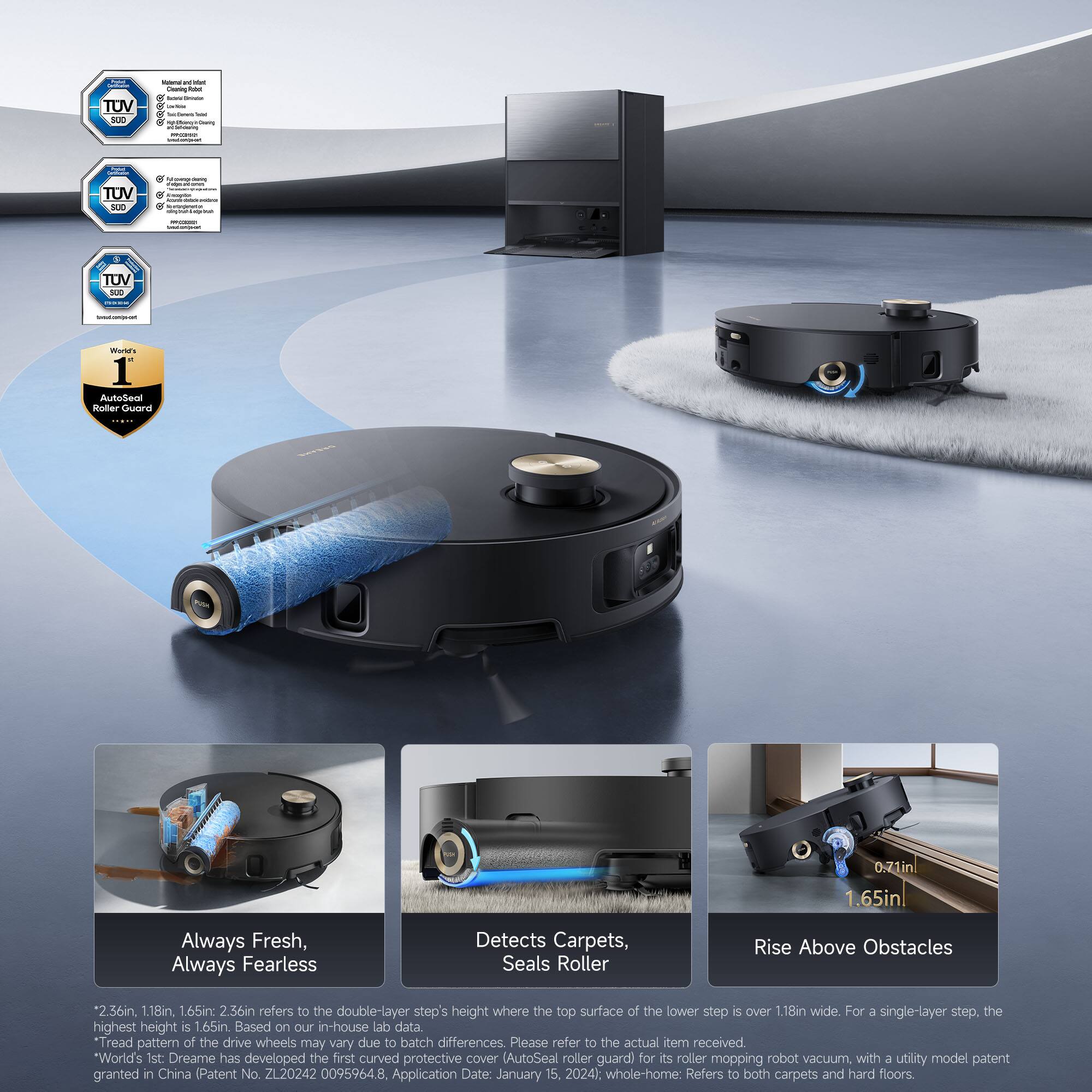 TUV SU0  
- Magnetic and Robust  
- Heating Robot  
- SUD  
- TUV SUD  
- TUV SUD  

World's 1st: AutoSeal Roller Cover  

Always Fresh, Always Fearless  
Detects Carpets, Seals Roller  
Rise Above Obstacles  

2.36in, 1.18in, 1.65in, 2.56in refers to the double-layer step's height where the top surface of the lower step is over 1.18in wide. For a single-layer step, the highest height is 1.65in. Based on our in-house lab data.  
Tread pattern of the drive wheels may vary due to batch differences. Please refer to the actual item received.  

World's 1st: Dreame has developed the first curved protective cover (AutoSeal roller guard) for its roller mopping robot vacuum with a utility model patent granted in China (Patent No. ZL20242 0095964.8, Application Date: January 15, 2024).  
whole-home: Refers to both carpets and hard floors.  

- 