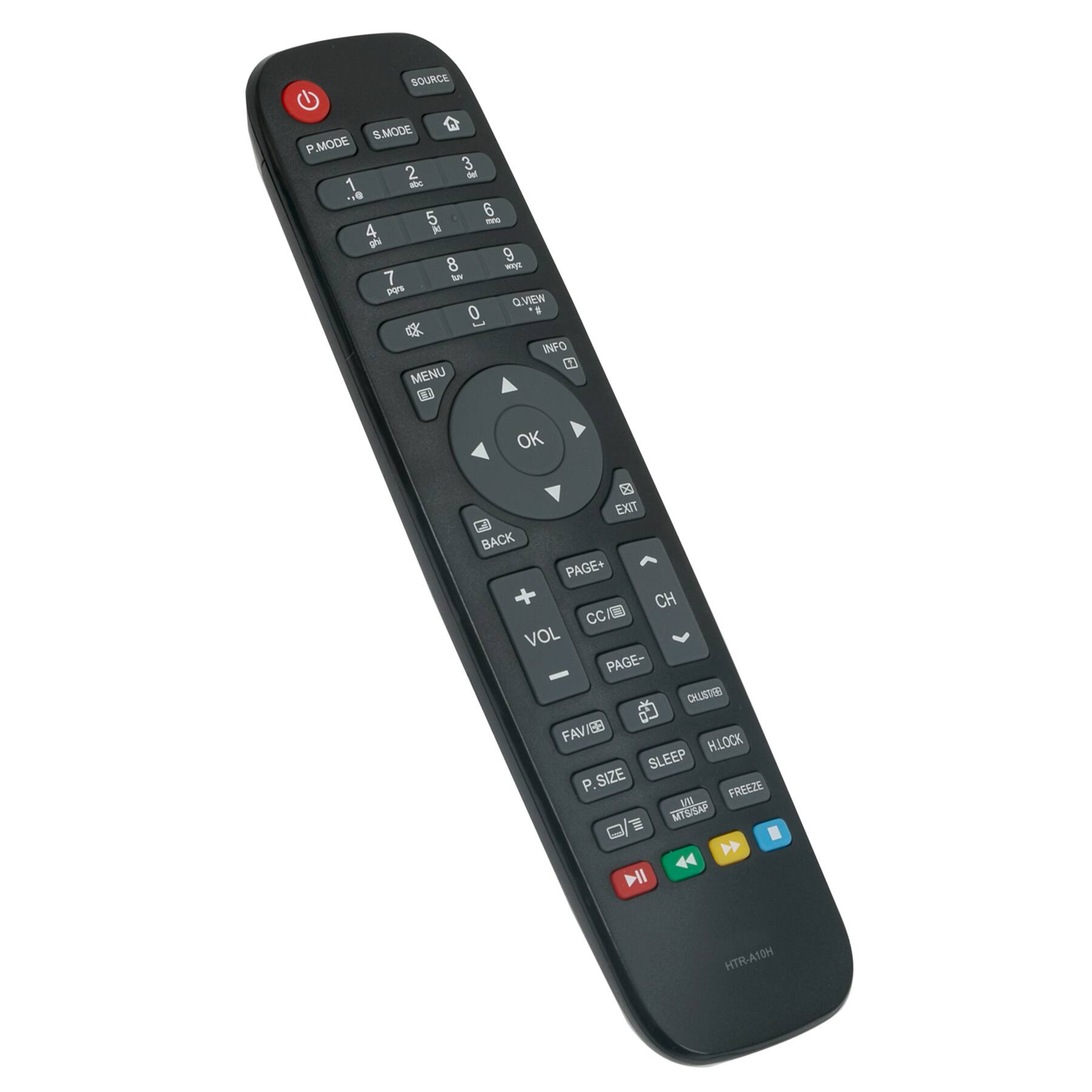 SOURCE  
S.MODE  
P.MODE  
1 2 3  
4 5 6  
7 8 9  
0  
QVIEW  
INFO  
MENU  
OK  
EXIT  
BACK  
VOL  
CH  
PAGE+  
PAGE-  
CC/ED  
OL  
FAV/IB  
P.SIZE  
SLEEP  
HLOCK  
FREEZE  
BLOCK  
HTR-A10H