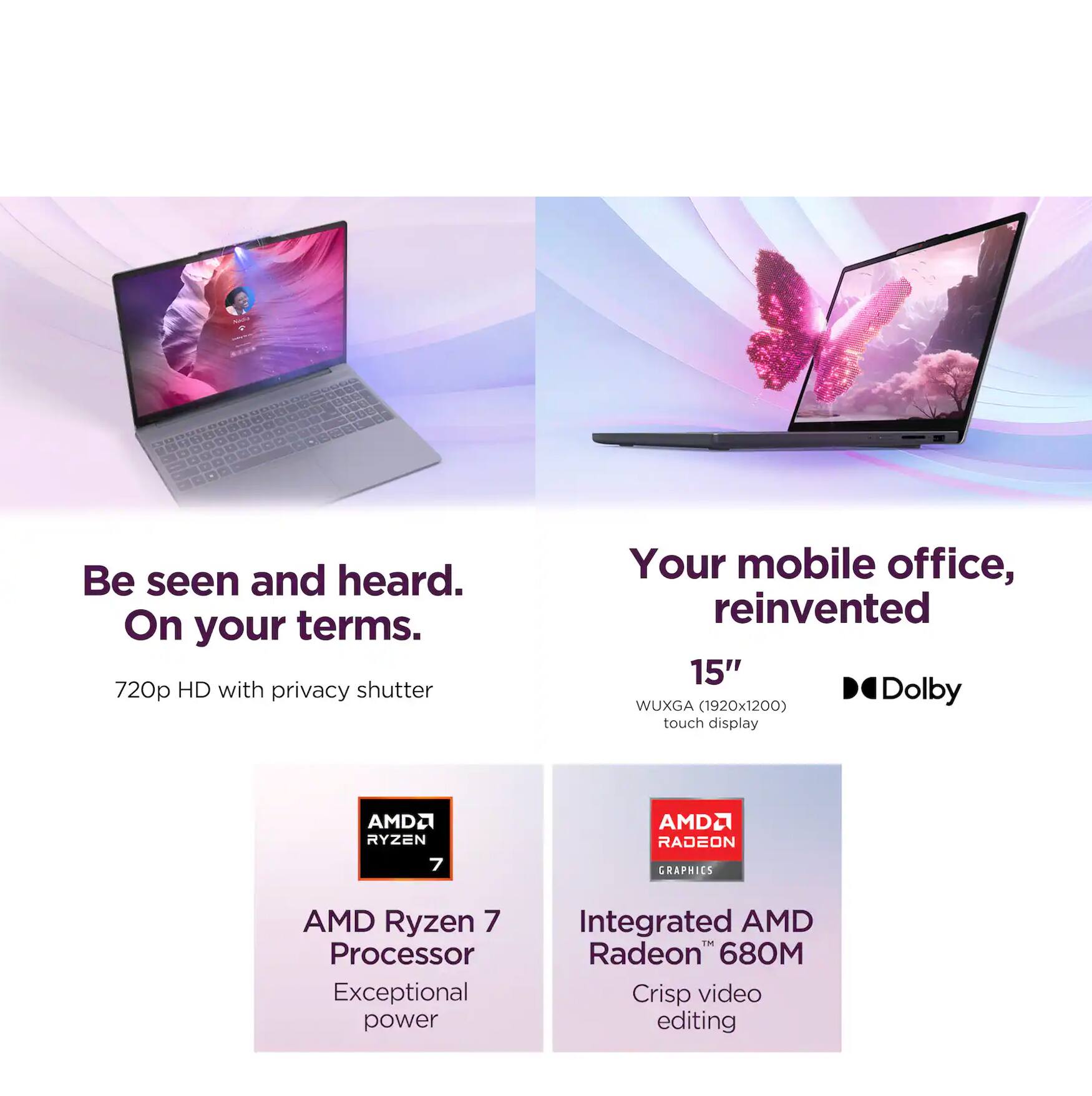 Be seen and heard.  
On your terms.  

720p HD with privacy shutter  

Your mobile office, reinvented  

15" WUXGA (1920x1200) touch display  

AMD Ryzen 7 Processor  
Exceptional power  

Integrated AMD Radeon™ 680M  
Crisp video editing