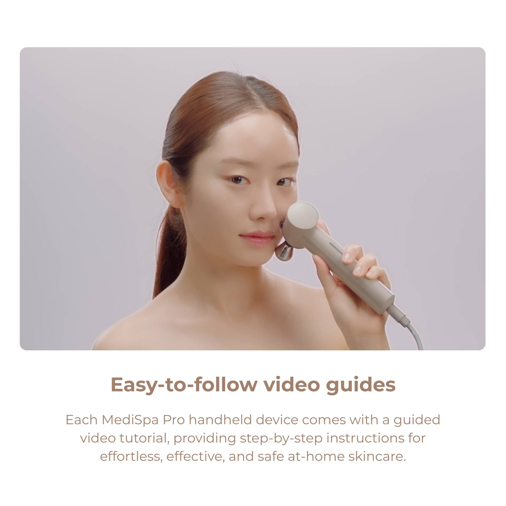 Easy-to-follow video guides

Each MediSpa Pro handheld device comes with a guided video tutorial, providing step-by-step instructions for effortless, effective, and safe at-home skincare.