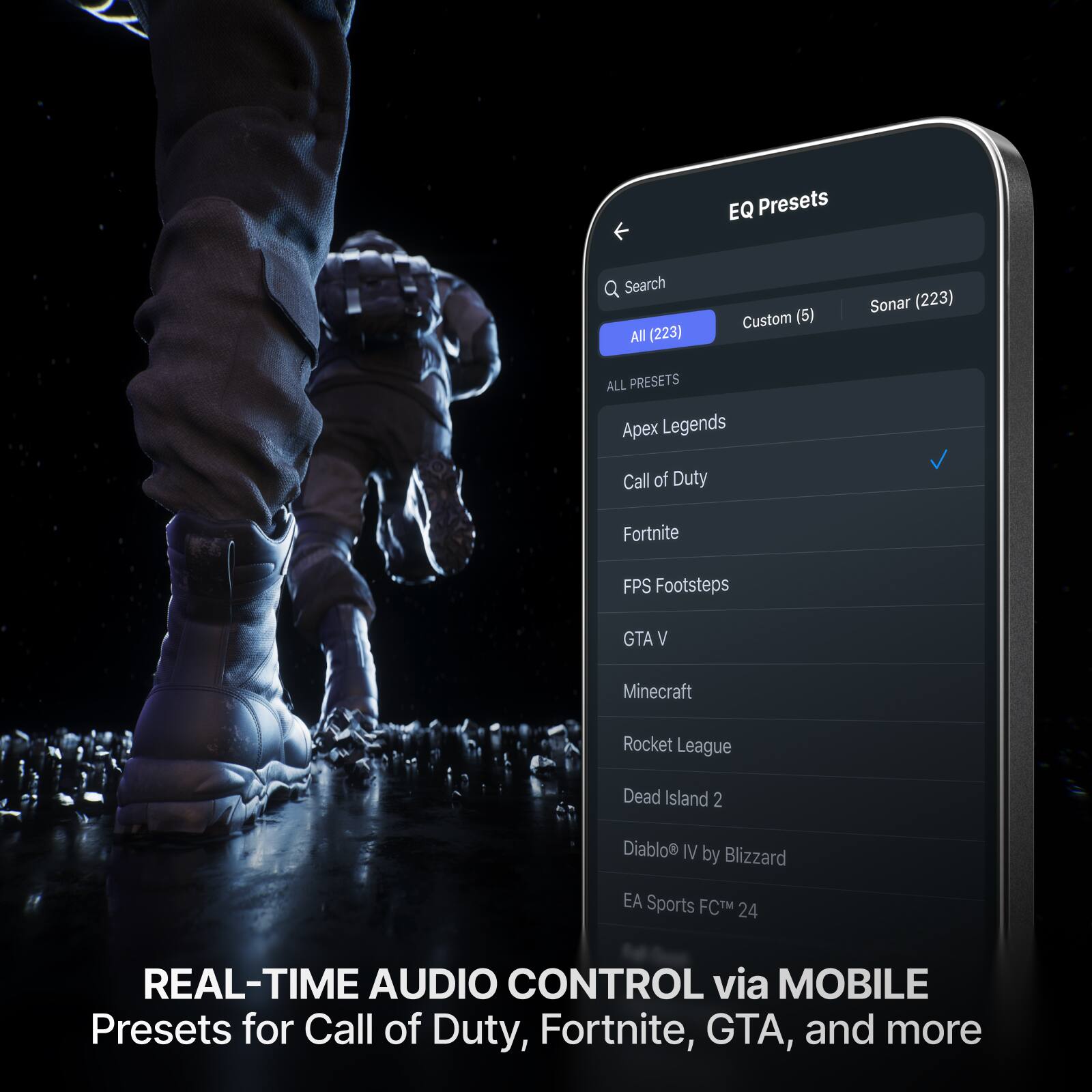 EQ Presets Search All (223) Custom (5) Sonar (223) ALL PRESETS Apex Legends Call of Duty Fortnite FPS Footsteps GTA V Minecraft Rocket League Dead Island 2 Diablo IV by Blizzard EA Sports FCTM 24 REAL-TIME AUDIO CONTROL via MOBILE Presets for Call of Duty, Fortnite, GTA, and more