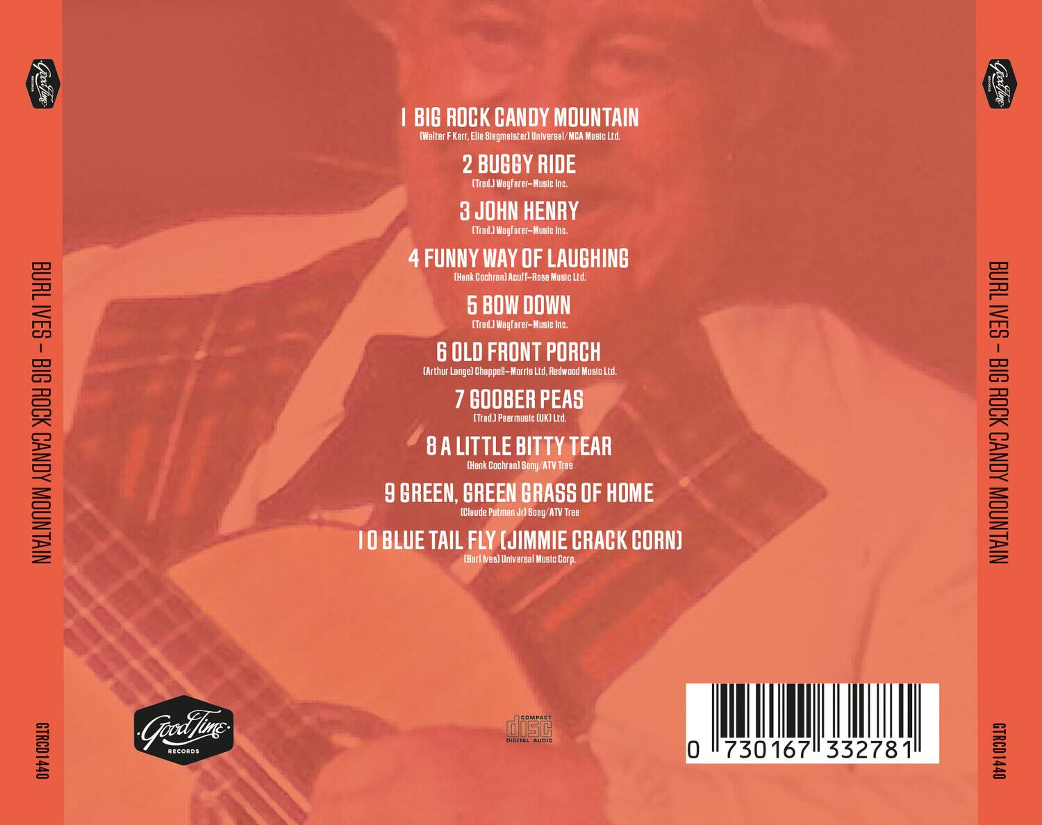 BURL IVES - BIG ROCK CANDY MOUNTAIN

1. BIG ROCK CANDY MOUNTAIN (Walter F. Kerr, Elle Siegmeister) Universal MCA Music Ltd.
2. BUGGY RIDE (Trad) Wagfar-Music Inc.
3. JOHN HENRY (Trad) Wagfar-Music Inc.
4. FUNNY WAY OF LAUGHING (Hank Cochran) Acuff-Rose Music Ltd.
5. BOW DOWN (Trad) Wagfar-Music Inc.
6. OLD FRONT PORCH (Arthur Langell) Chappell-Mor Ltd., Redwood Music Ltd.
7. GOOBER PEAS (Trad.) Peerless (UK) Ltd.
8. A LITTLE BITTY TEAR (Hank Cochran) Sony/ATV Tree
9. GREEN, GREEN GRASS OF HOME (Claude Putman Jr.) Sony/ATV Tree
10. BLUE TAIL FLY (JIMMIE CRACK CORN) (Burl Ives) Universal Music Corp.

GTRCD1440

Good Time Records

COMPACT DISC DIGITAL AUDIO

0 730167 332781