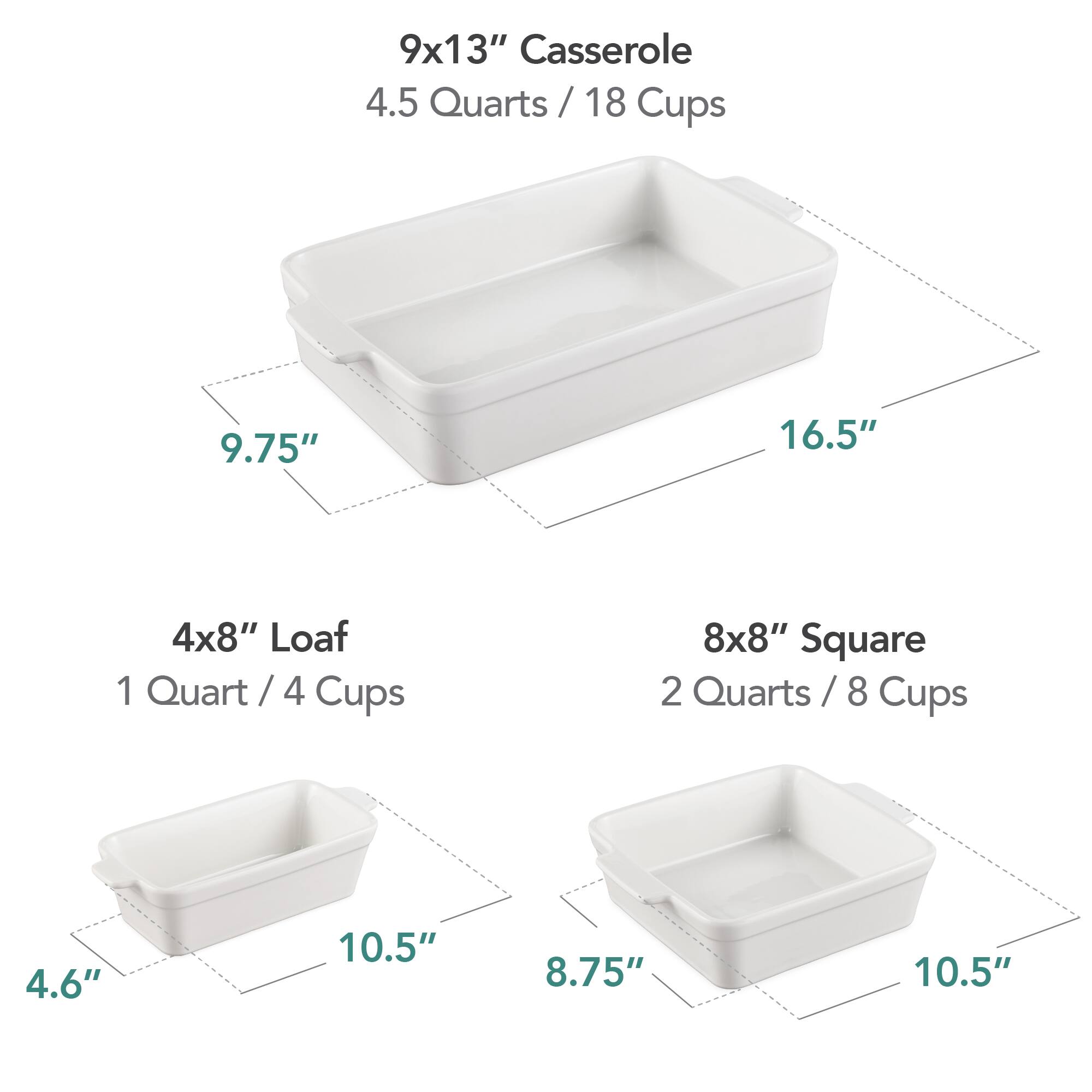 9x13" Casserole  
4.5 Quarts / 18 Cups  
9.75" x 16.5"  

4x8" Loaf  
1 Quart / 4 Cups  
4.6" x 10.5"  

8x8" Square  
2 Quarts / 8 Cups  
8.75" x 10.5"