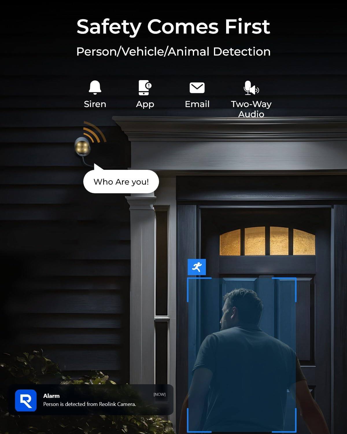 Safety Comes First  
Person/Vehicle/Animal Detection

Siren  
App  
Email  
Two-Way Audio

Who Are you!

Alarm  
Person is detected from Reolink Camera.  
[NOW]