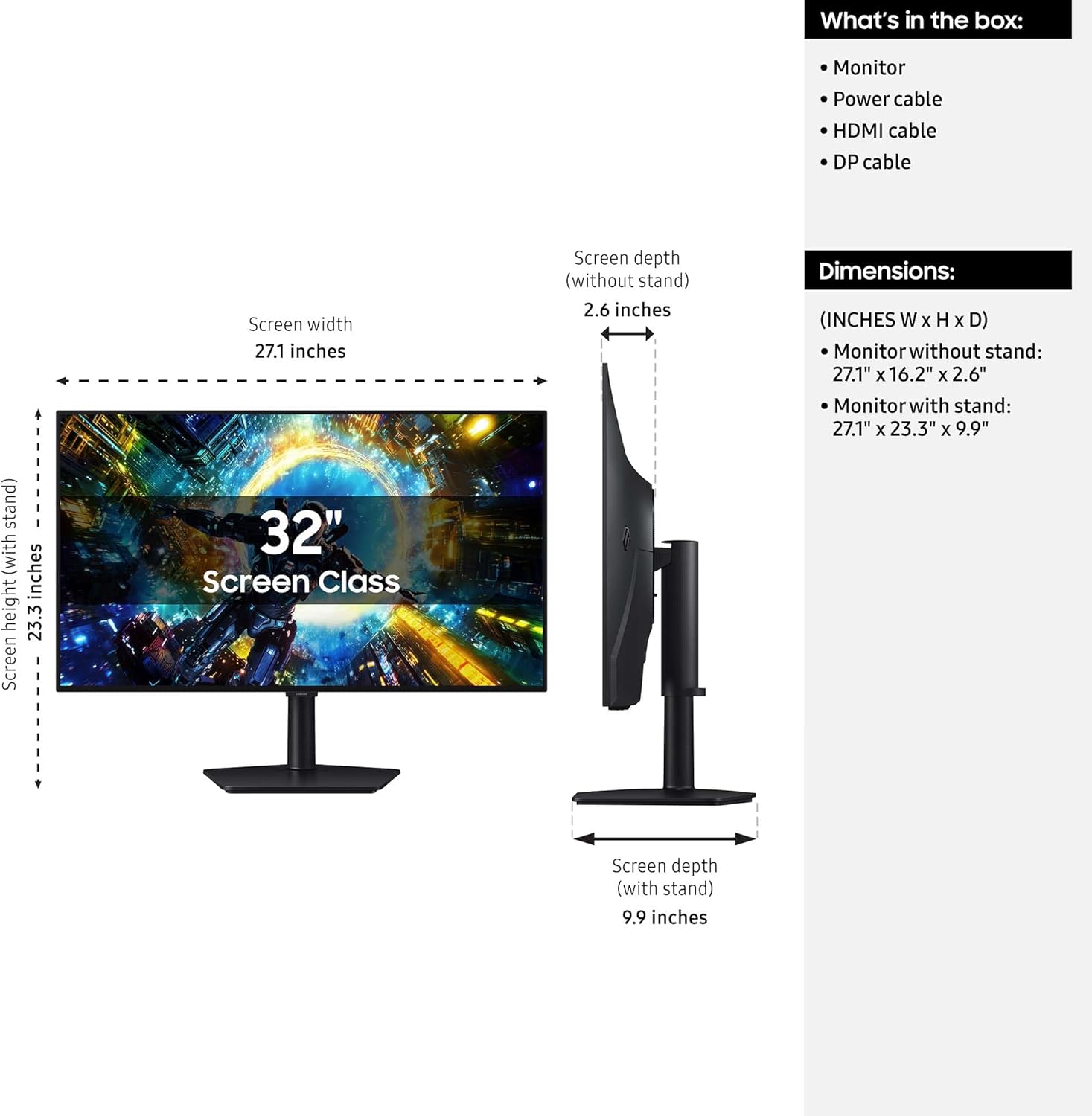 What's in the box:
- Monitor
- Power cable
- HDMI cable
- DP cable

Screen width: 27.1 inches
Screen depth (without stand): 2.6 inches
Screen depth (with stand): 9.9 inches

Dimensions:
- Monitor without stand: 27.1" x 16.2" x 2.6"
- Monitor with stand: 27.1" x 23.3" x 9.9"