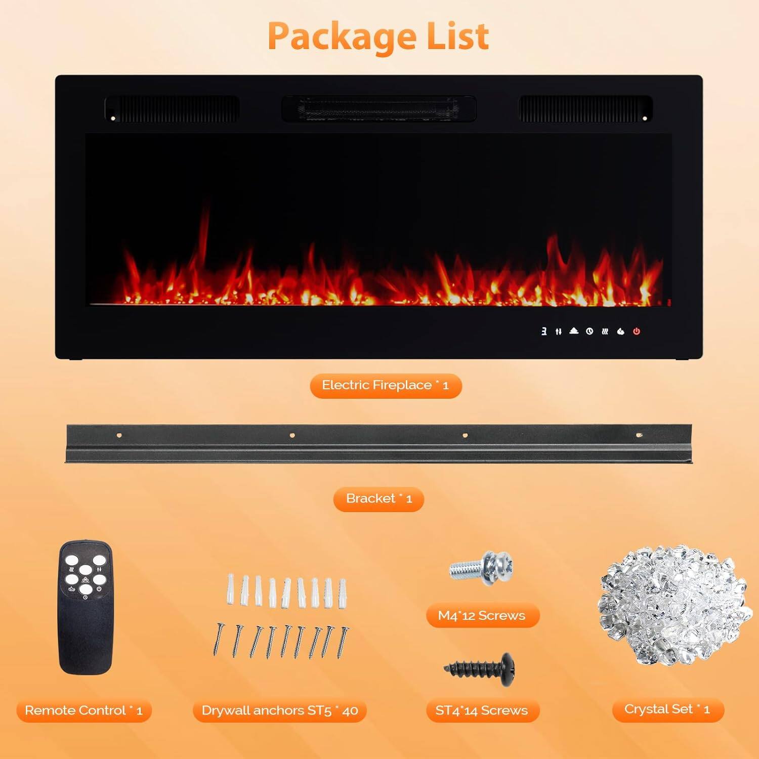 Package List

- Electric Fireplace *1
- Bracket *1
- Remote Control *1
- Drywall anchors ST5 *40
- M4 *12 Screws
- ST4 *14 Screws
- Crystal Set *1