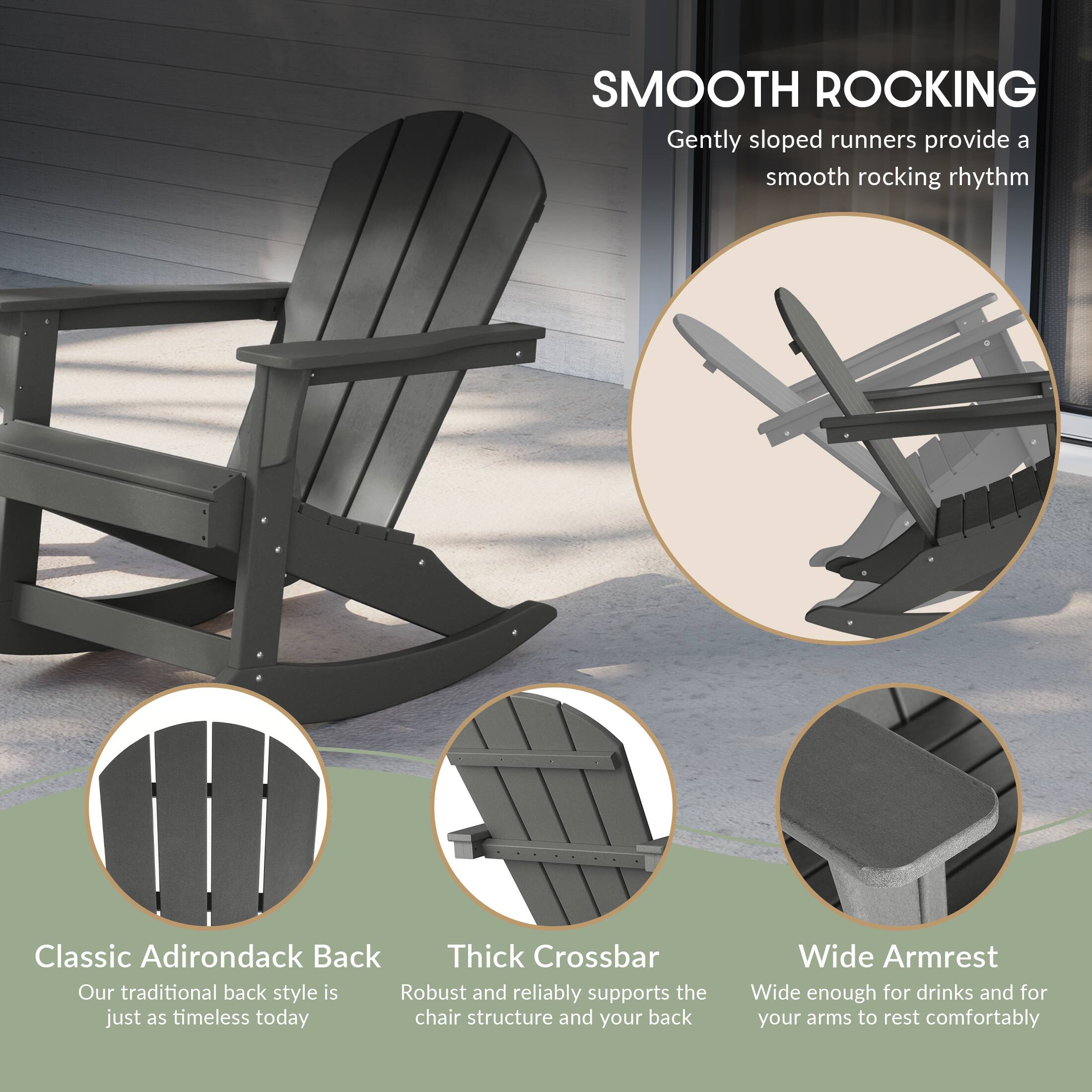 SMOOTH ROCKING  
Gently sloped runners provide a smooth rocking rhythm

Classic Adirondack Back  
Our traditional back style is just as timeless today

Thick Crossbar  
Robust and reliably supports the chair structure and your back

Wide Armrest  
Wide enough for drinks and for your arms to rest comfortably
