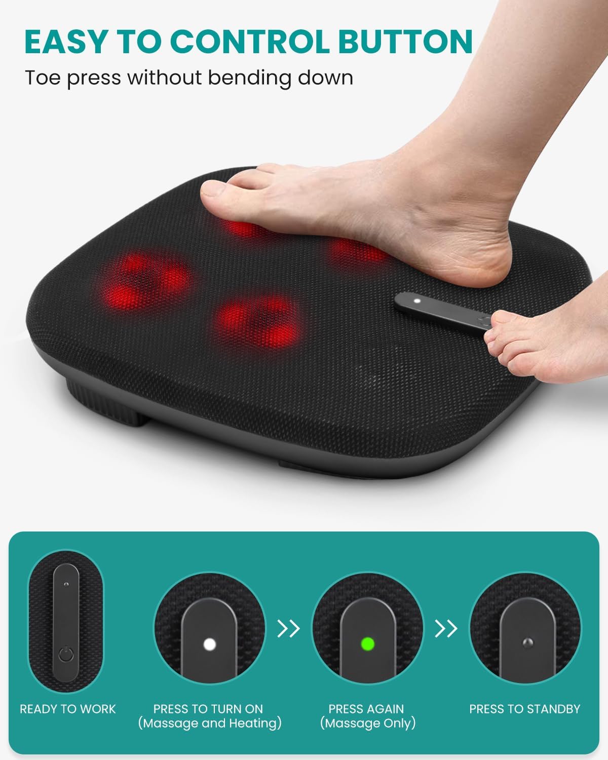 EASY TO CONTROL BUTTON
Toe press without bending down
READY TO WORK
PRESS TO TURN ON (Massage and Heating)
PRESS AGAIN (Massage Only)
PRESS TO STANDBY