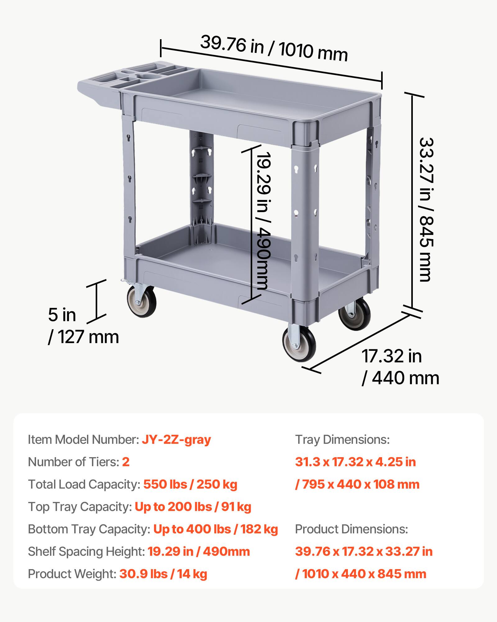 39.76 in / 1010 mm  
5 in / 127 mm  
19.29 in / 490 mm  
33.27 in / 845 mm  
17.32 in / 440 mm  

Item Model Number: JY-2Z-gray  
Number of Tiers: 2  
Tray Dimensions: 31.3 x 17.32 x 4.25 in / 795 x 440 x 108 mm  
Total Load Capacity: 550 lbs / 250 kg  
Top Tray Capacity: Up to 200 lbs / 91 kg  
Bottom Tray Capacity: Up to 400 lbs / 182 kg  
Shelf Spacing Height: 19.29 in / 490 mm  
Product Weight: 30.9 lbs / 14 kg  
Product Dimensions: 39.76 x 17.32 x 33.27 in / 1010 x 440 x 845 mm