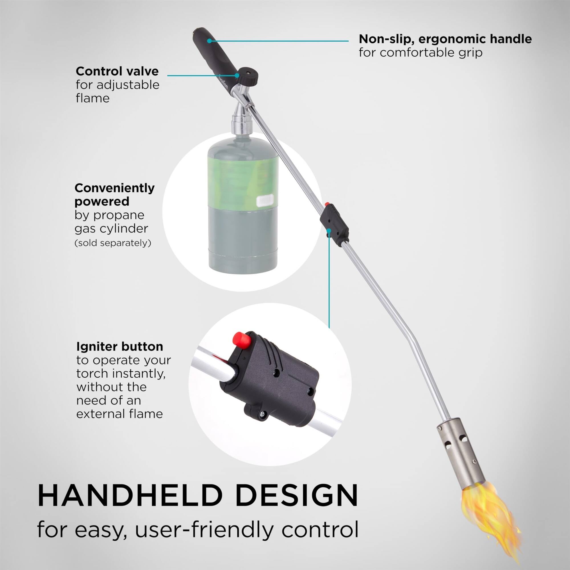 HANDHELD DESIGN for easy, user-friendly control

Control valve for adjustable flame
Non-slip, ergonomic handle for comfortable grip
Conveniently powered by propane gas cylinder (sold separately)
Igniter button to operate your torch instantly, without the need of an external flame