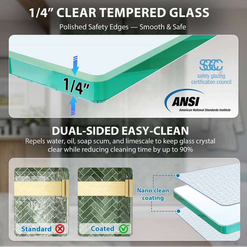 1/4" CLEAR TEMPERED GLASS  
Polished Safety Edges - Smooth & Safe  

1/4" SC safety glazing certification council  
ANSI American National Standards Institute  

DUAL-SIDED EASY-CLEAN  
Repels water, oil, soap scum, and limescale to keep glass crystal clear while reducing cleaning time by up to 90%  

Nano clean coating  
Standard Coated