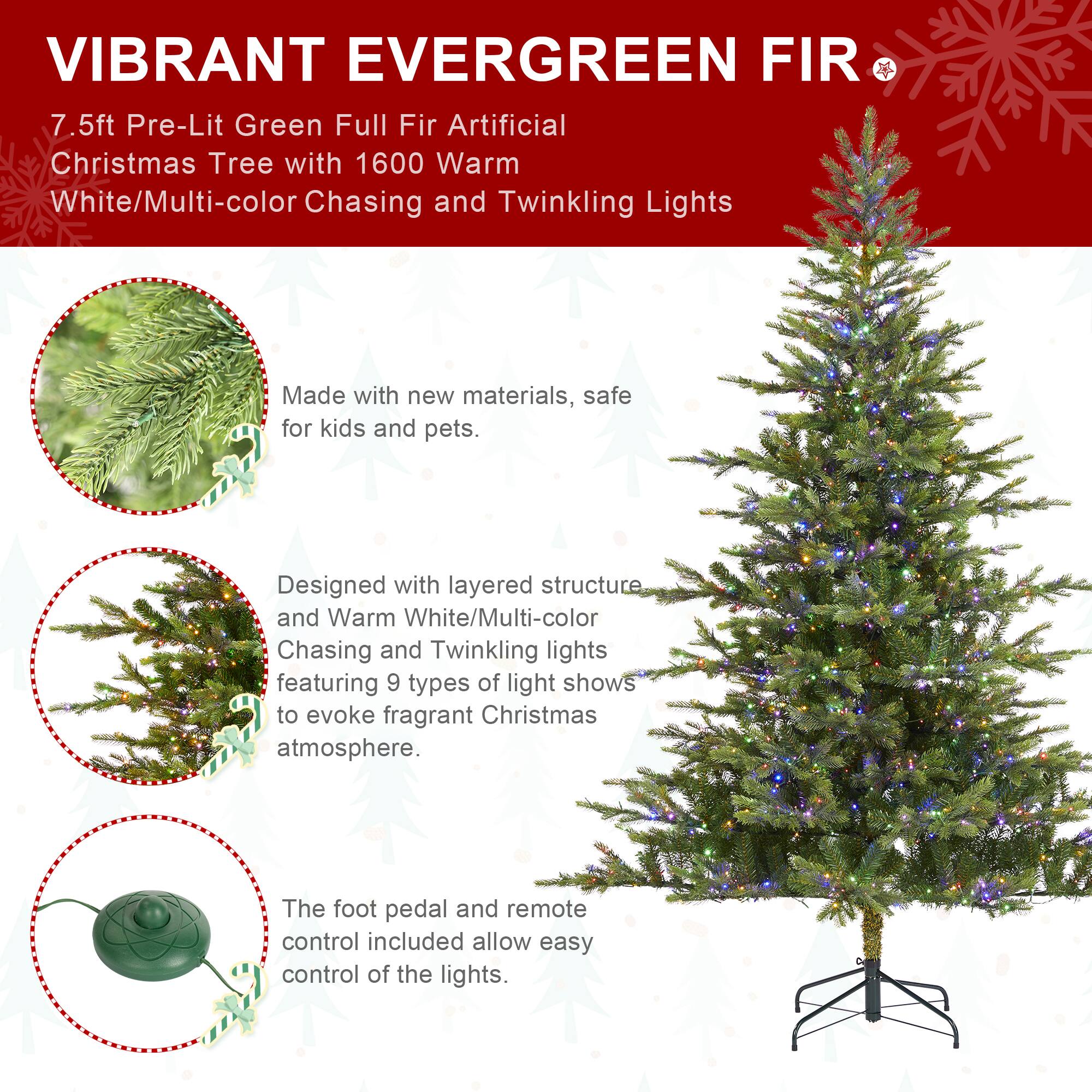 VIBRANT EVERGREEN FIR  
7.5ft Pre-Lit Green Full Fir Artificial Christmas Tree with 1600 Warm White/Multi-color Chasing and Twinkling Lights

Made with new materials, safe for kids and pets.

Designed with layered structure and Warm White/Multi-color Chasing and Twinkling lights featuring 9 types of light shows to evoke fragrant Christmas atmosphere.

The foot pedal and remote control included allow easy control of the lights.