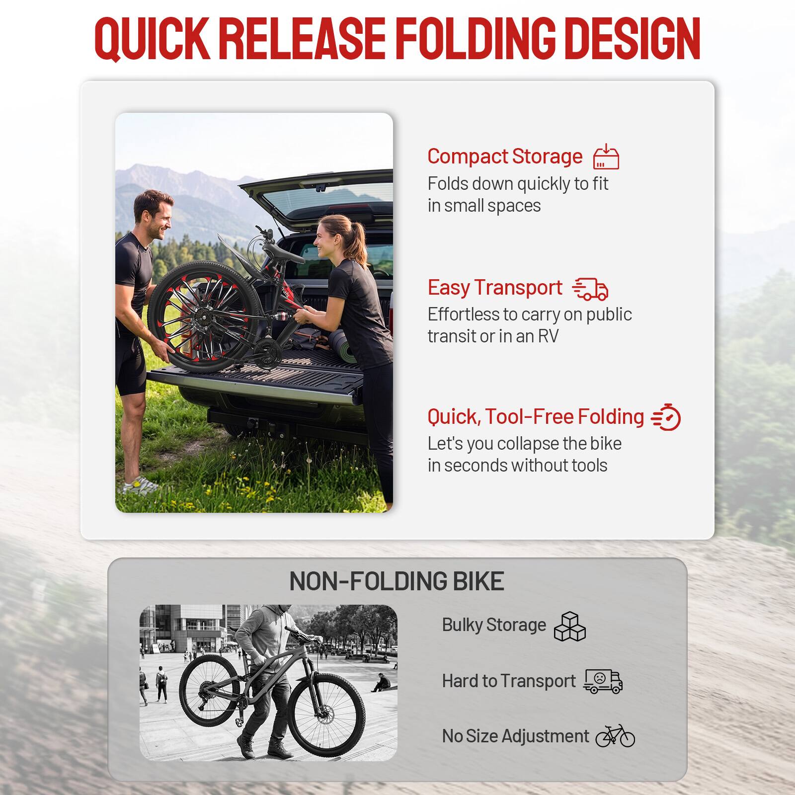 QUICK RELEASE FOLDING DESIGN

Compact Storage
Folds down quickly to fit in small spaces

Easy Transport
Effortless to carry on public transit or in an RV

Quick, Tool-Free Folding
Let's you collapse the bike in seconds without tools

NON-FOLDING BIKE

Bulky Storage
Hard to Transport
No Size Adjustment