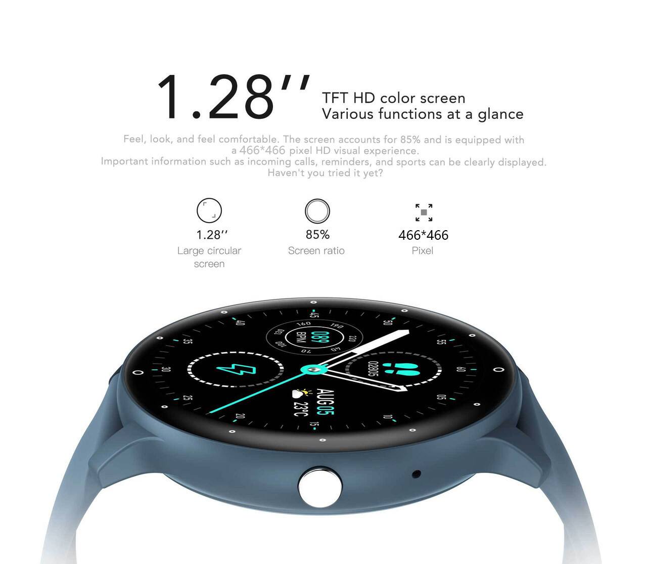 1.28" TFT HD color screen  
Various functions at a glance  

Feel, look, and feel comfortable. The screen accounts for 85% and is equipped with a 466*466 pixel HD visual experience. Important information such as incoming calls, reminders, and sports can be clearly displayed. Haven't you tried it yet?  

1.28" Large circular screen  
85% Screen ratio  
466*466 Pixel