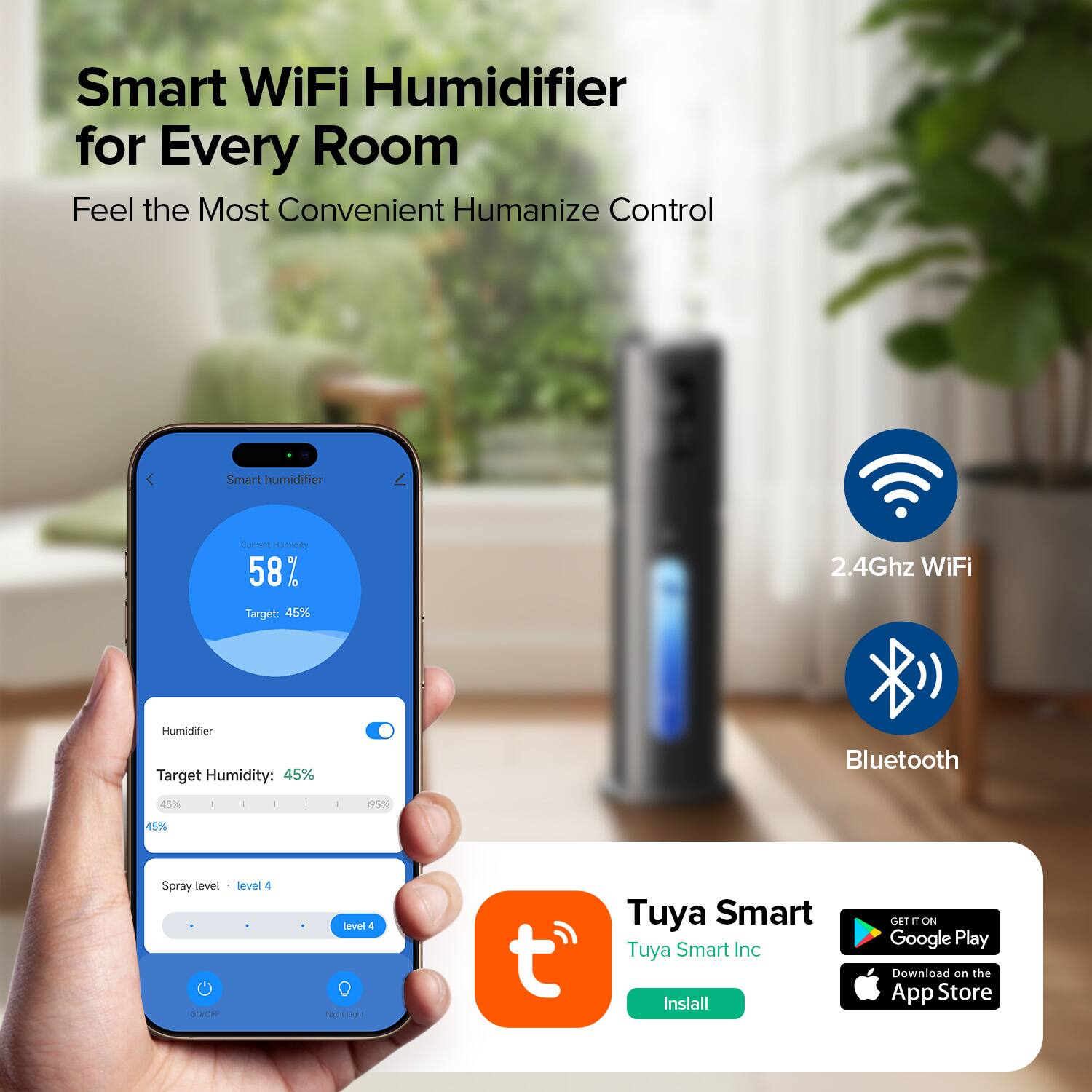 Smart WiFi Humidifier for Every Room  
Feel the Most Convenient Humanize Control  

Current Humidity: 58%  
Target: 45%  

2.4Ghz WiFi  
Bluetooth  

Humidifier  
Target Humidity: 45%  
Spray level: level 4  

Tuya Smart  
Tuya Smart Inc  
Install  

GET IT ON  
Google Play  
Download on the App Store