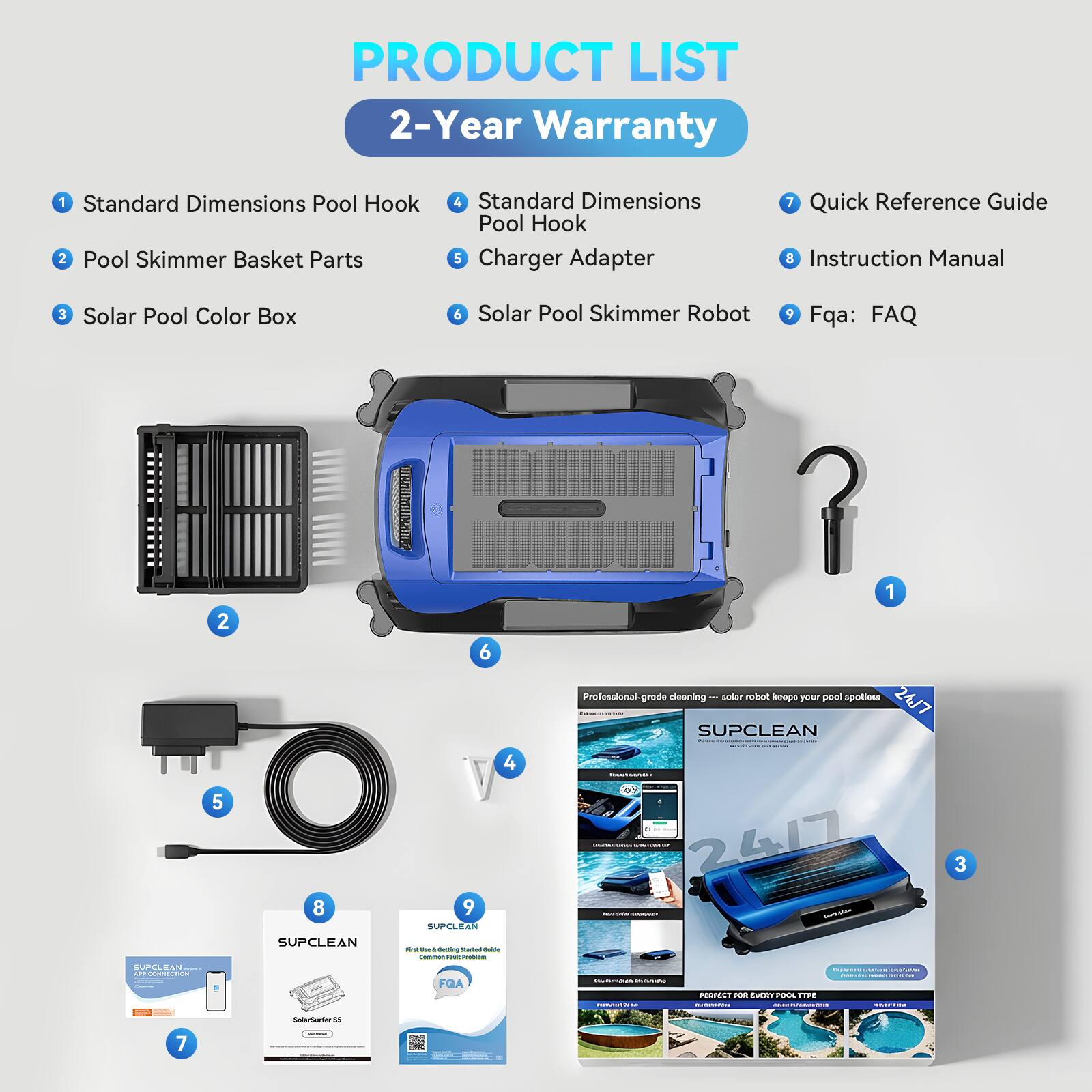 PRODUCT LIST  
2-Year Warranty

1. Standard Dimensions Pool Hook  
2. Pool Skimmer Basket Parts  
3. Solar Pool Color Box  
4. Standard Dimensions Pool Hook  
5. Charger Adapter  
6. Solar Pool Skimmer Robot  
7. Quick Reference Guide  
8. Instruction Manual  
9. Fqa: FAQ  

Professional-grade cleaning — solar robot keeps your pool spotless 24/7  

SUPCLEAN