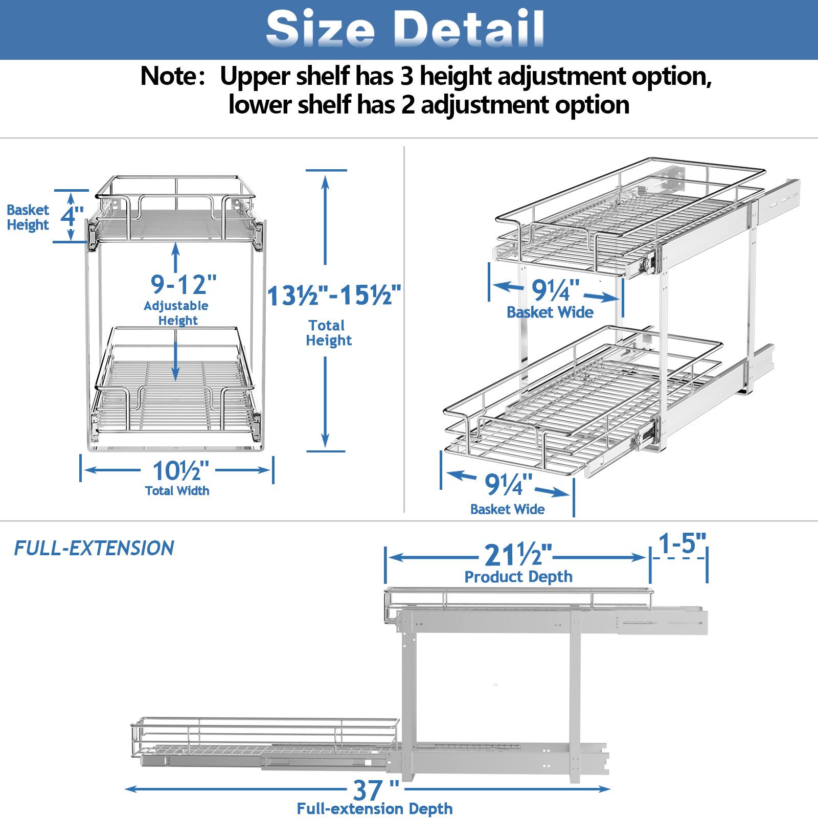 Size Detail

Note: Upper shelf has 3 height adjustment option, lower shelf has 2 adjustment option

Basket Height: 4"
Adjustable Height: 9-12"
Total Height: 131/2"-151/2"

Basket Wide: 91/4"
Total Width: 101/2"

FULL-EXTENSION

Product Depth: 211/2"
Full-extension Depth: 1-5" 37"