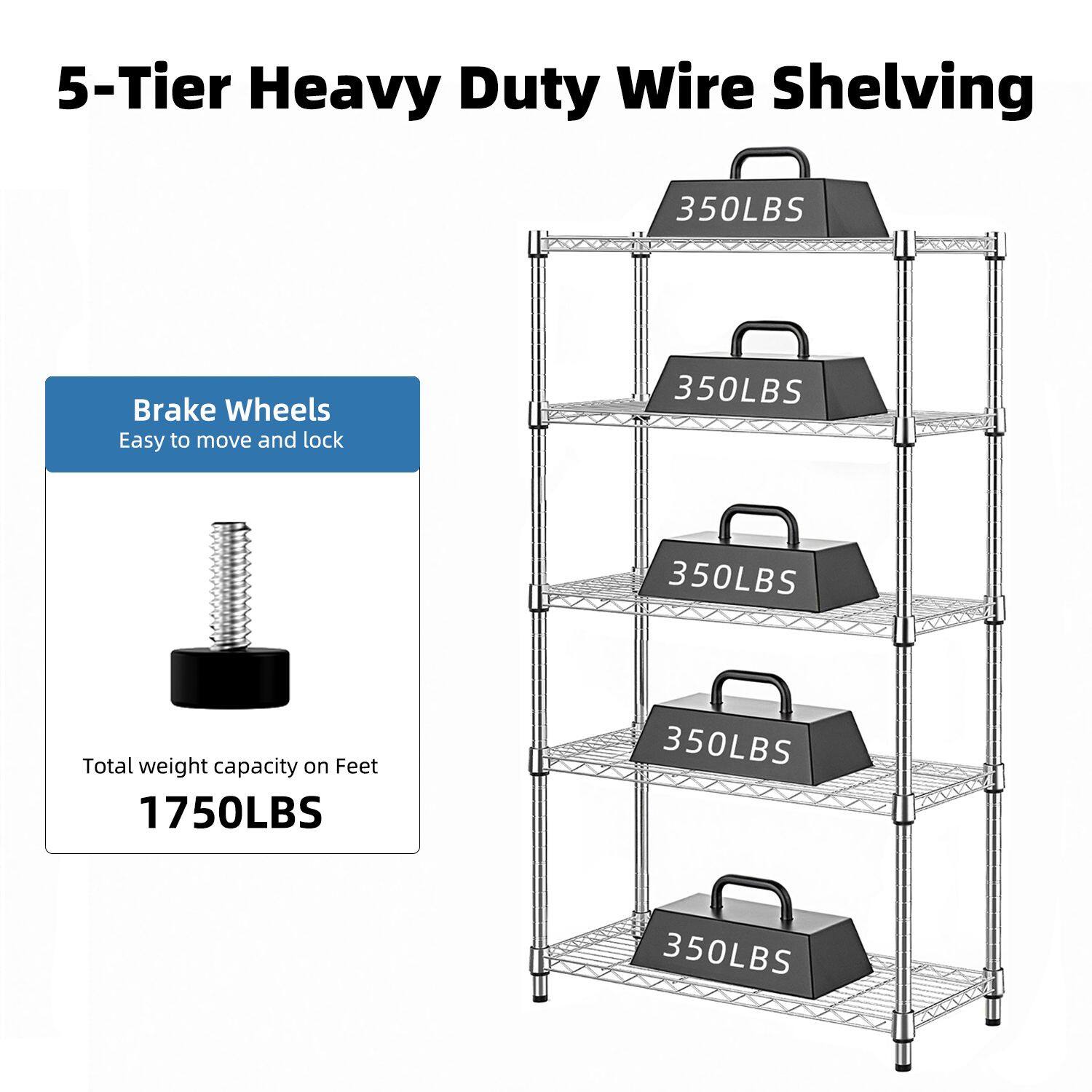 5-Tier Heavy Duty Wire Shelving

Brake Wheels
Easy to move and lock

Total weight capacity on Feet
1750LBS

350LBS
350LBS
350LBS
350LBS
350LBS