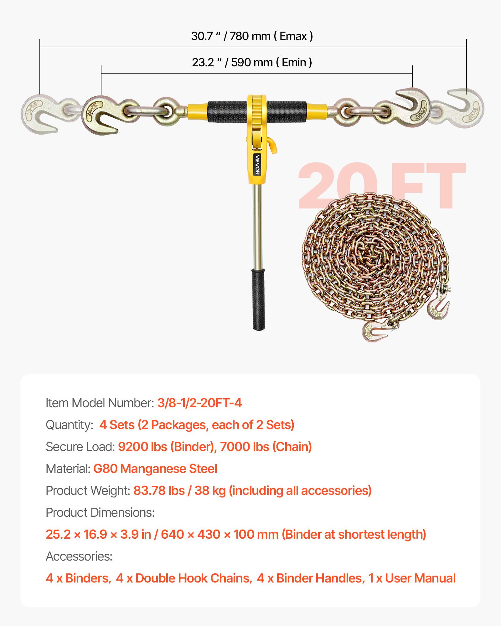 30.7" / 780 mm (Emax)  
23.2" / 590 mm (Emin)  

VEVOR 20FT  

Item Model Number: 3/8-1/2-20FT-4  
Quantity: 4 Sets (2 Packages, each of 2 Sets)  
Secure Load: 9200 lbs (Binder), 7000 lbs (Chain)  
Material: G80 Manganese Steel  
Product Weight: 83.78 lbs / 38 kg (including all accessories)  
Product Dimensions: 25.2 x 16.9 x 3.9 in / 640 x 430 x 100 mm (Binder at shortest length)  
Accessories: 4 x Binders, 4 x Double Hook Chains, 4 x Binder Handles, 1 x User Manual
