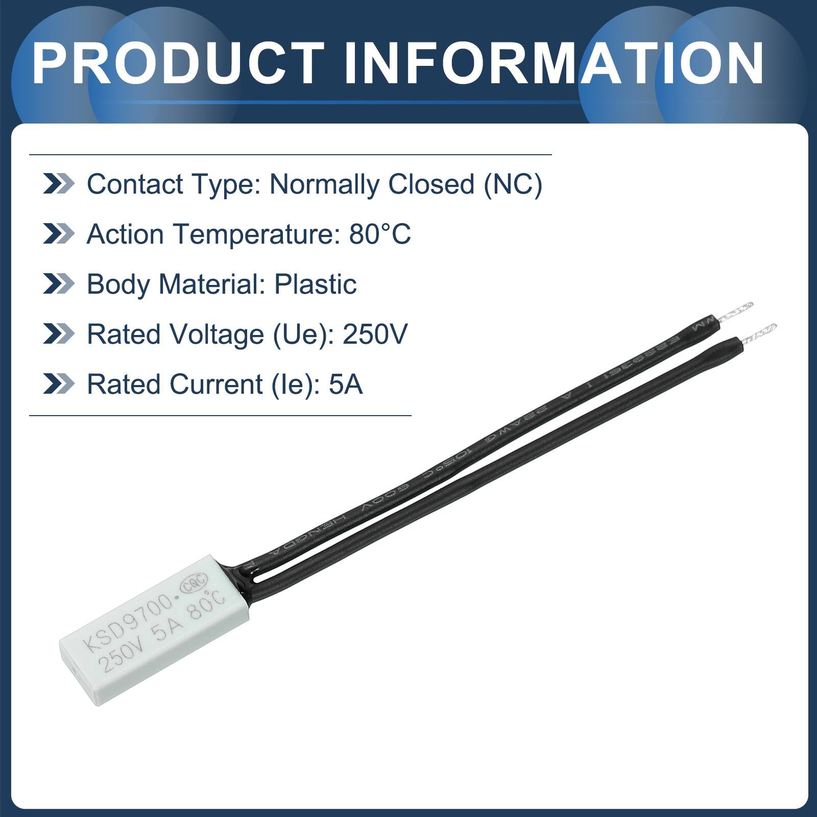 PRODUCT INFORMATION

- Contact Type: Normally Closed (NC)
- Action Temperature: 80°C
- Body Material: Plastic
- Rated Voltage (Ue): 250V
- Rated Current (le): 5A

CQC 80°C KSD9700 250V 5A