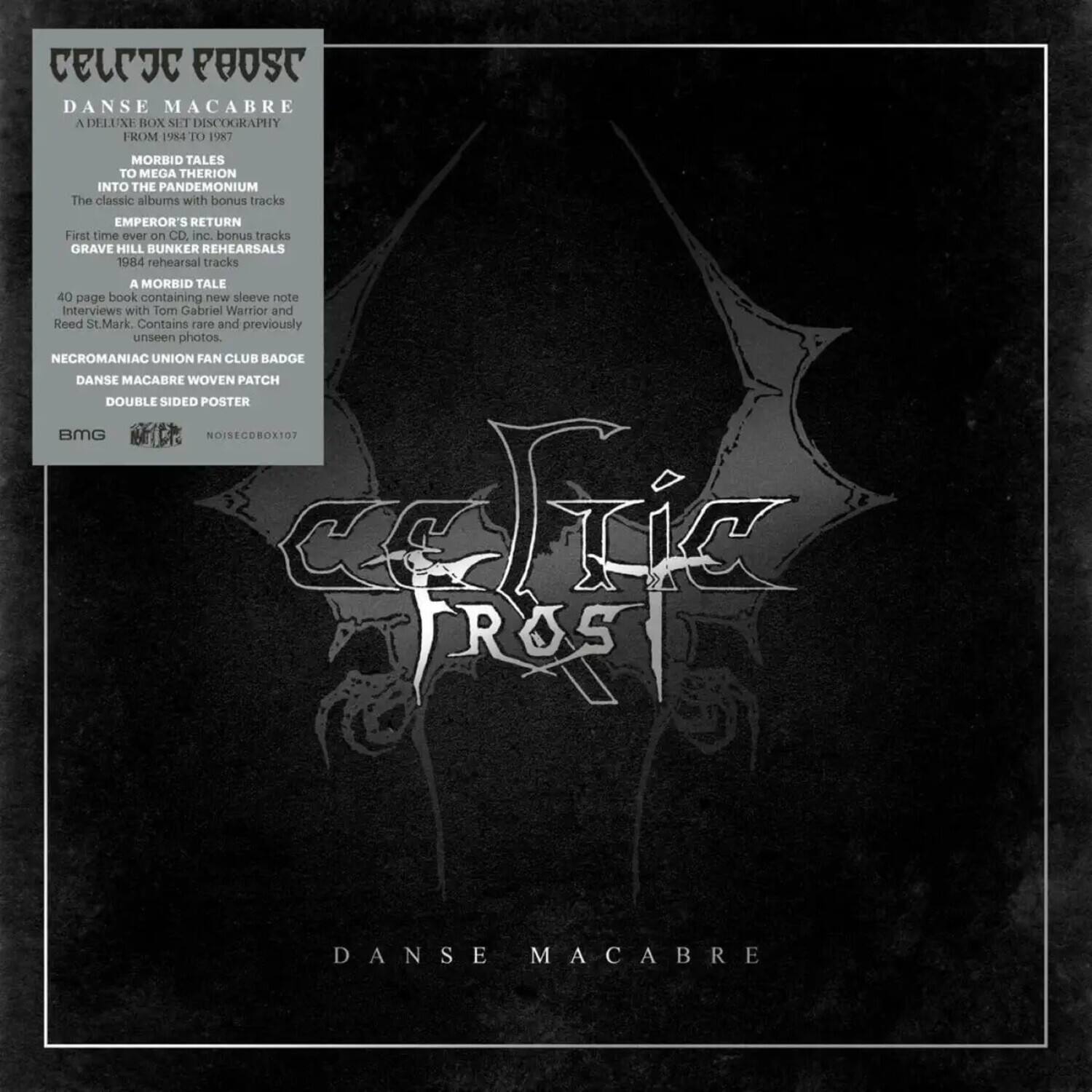 **Celestial Post**

**Danse Macabre**  
A Deluxe Box Set Discography from 1984 to 1997

- **Morbid Tales**
- **Into the Pandemonium**
- **The Classic Albums with Bonus Tracks**
- **Emperor's Return**  
  First time on CD, bonus tracks
- **Grave Hill Bunker Rehearsals**  
  1984 rehearsal tracks
- **A Morbid Tale**  
  40-page book containing new sleeve note interviews with Tom Gabriel Warrior and Reed St. Mark. Contains rare and previously unseen photos.
- **Necromaniac Union Fan Club Badge**
- **Danse Macabre Woven Patch**
- **Double Sided Poster**

BMG  
NoiseCDBOX107  
CCIC Frost Danse Macabre