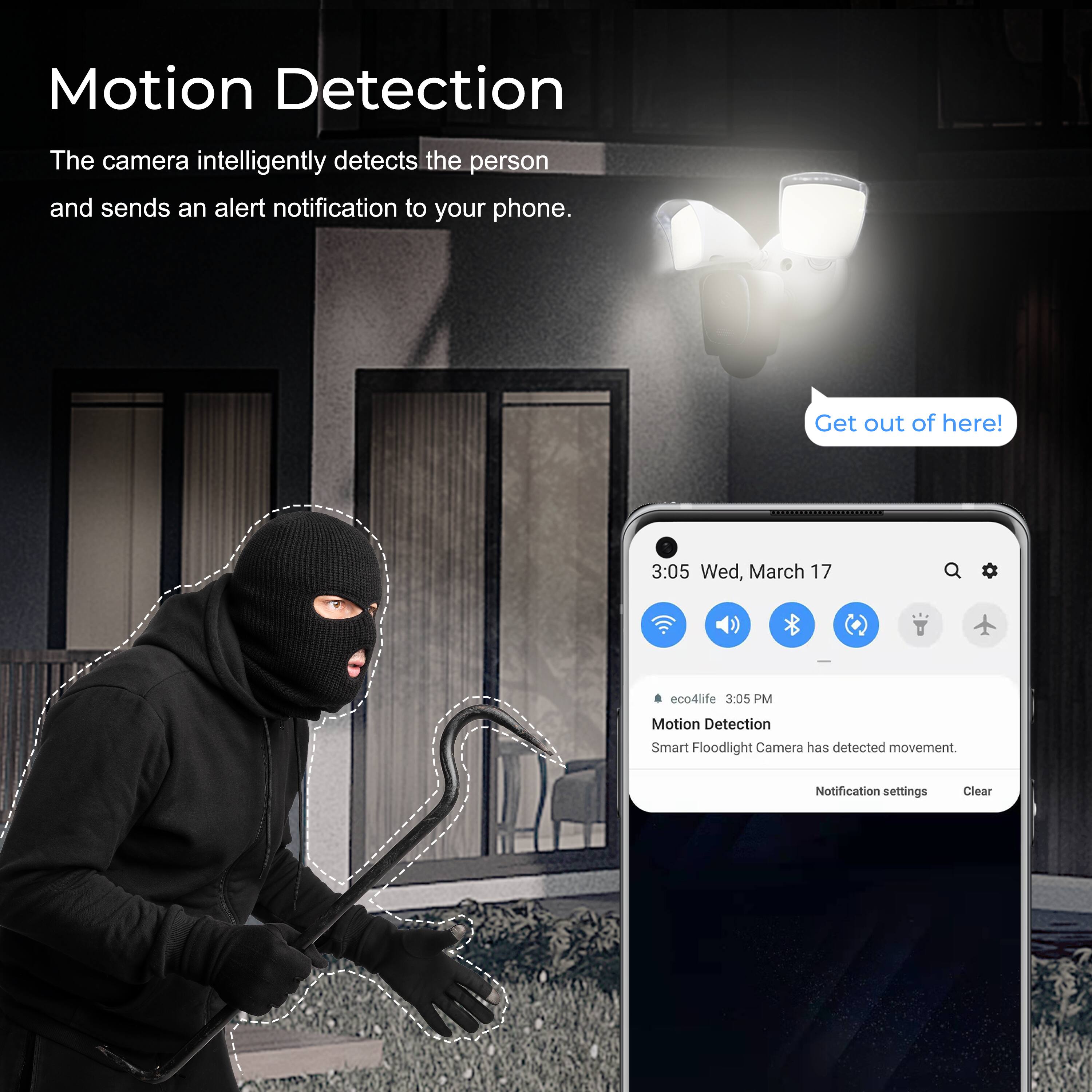Motion Detection

The camera intelligently detects the person and sends an alert notification to your phone.

Get out of here!

3:05 Wed, March 17

eco4life 3:05 PM

Motion Detection

Smart Floodlight Camera has detected movement.

Notification settings Clear