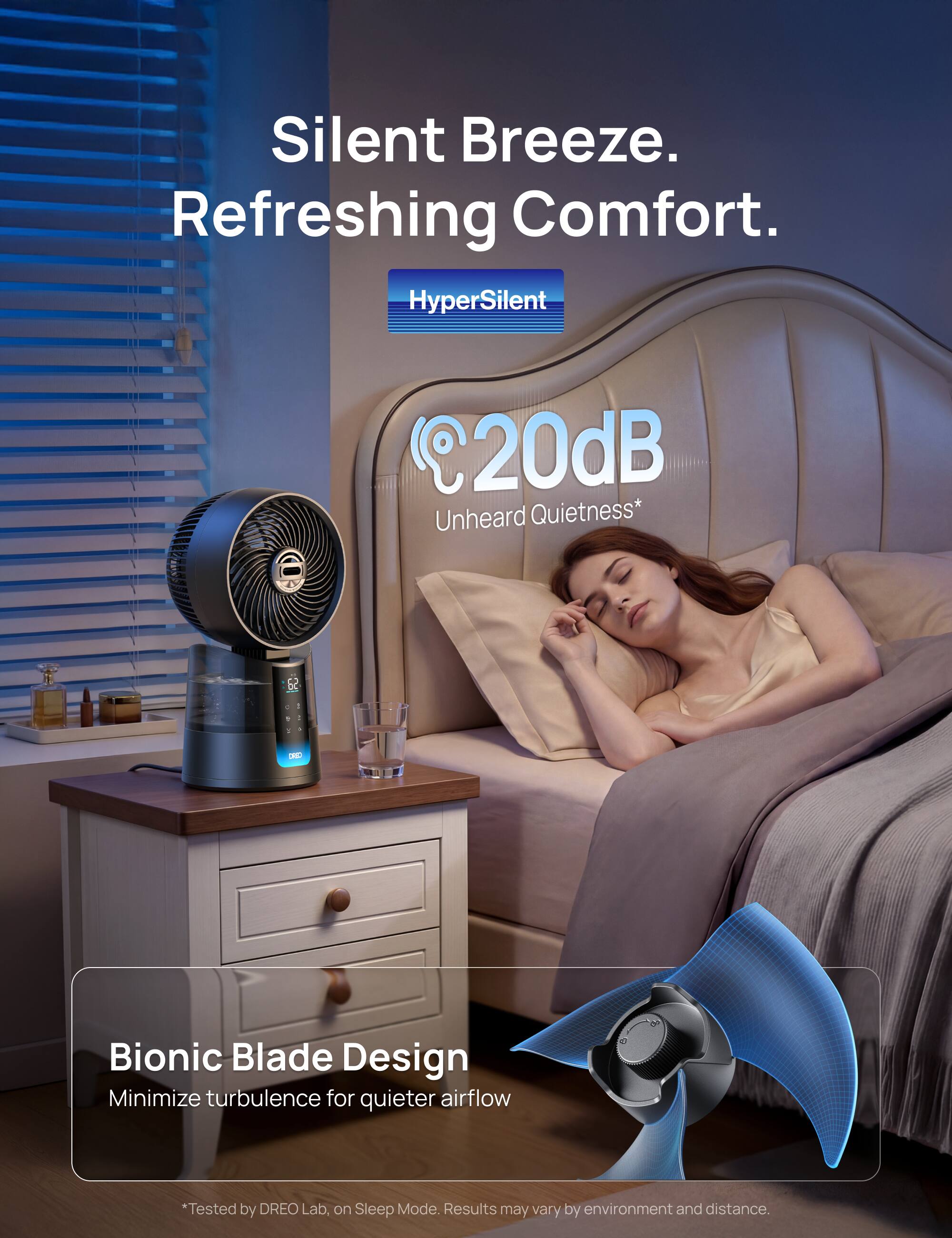 Silent Breeze. Refreshing Comfort.

HyperSilent @20dB Unheard Quietness*

DHIO Bionic Blade Design Minimize turbulence for quieter airflow

*Tested by DREO Lab, on Sleep Mode. Results may vary by environment and distance.