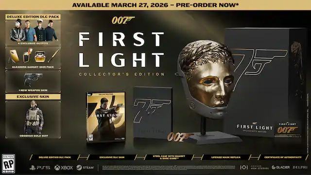 AVAILABLE MARCH 27, 2026 - PRE-ORDER NOW*
DELUXE EDITION DLC PACK
- 3 EXCLUSIVE OUTFITS
- GLEAMING GADGET SKIN PACK
- 1 NEW WEAPON SKIN
- EXCLUSIVE SKIN
COLLECTOR'S EDITION
- OBISSIDIAN GOLD SUIT
DELUXE EDITION DLC PACK
- EXCLUSIVE DLC SKIN
STEEL CASE WITH MAGNET
- LIFESIZE MASK REPLICA
- CERTIFICATE OF AUTHENTICITY
FORMAT: PC, PS5, XBOX, STEAM
RATING PENDING
007
FIRST LIGHT
COLLECTOR'S EDITION
MGM, AMAZON STUDIOS, GLACIER, DELPHI - RP (Rating Pending)