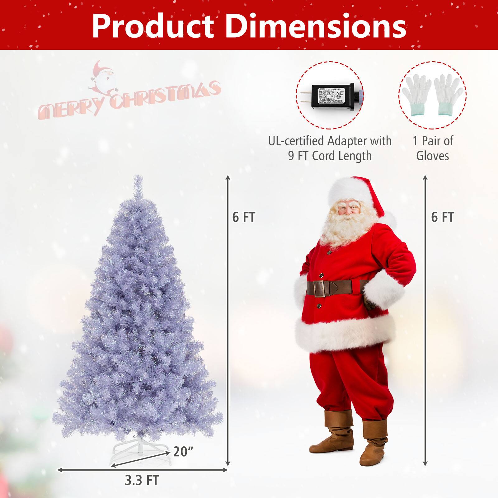 Product Dimensions  
Merry Christmas  

- UL-certified Adapter with 9 FT Cord Length  
- 1 Pair of Gloves  
- Tree: 6 FT tall, 3.3 FT wide, 20" base diameter