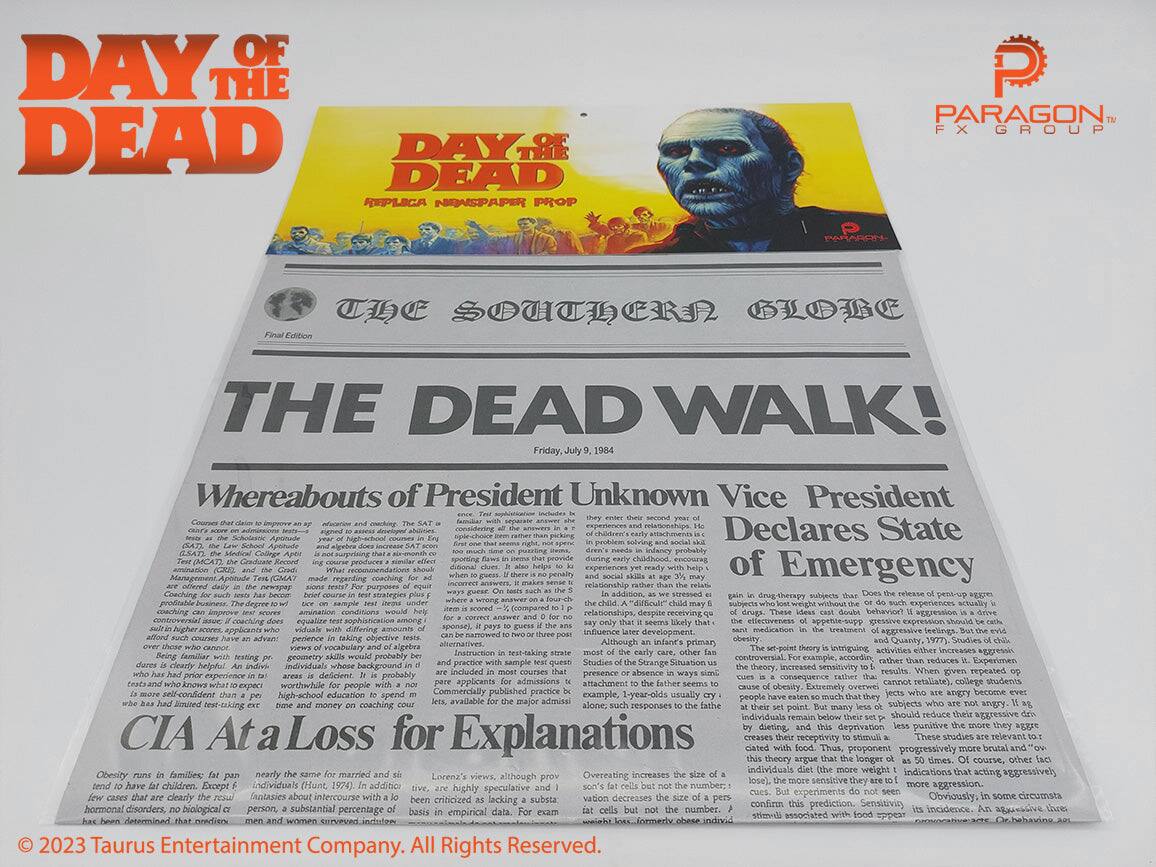 **DAY OF THE DEAD**

**DAY OF THE DEAD**  
REPLICA NEWSPAPER PROP  
PARAGON FX GROUP

---

**THE SOUTHERN GLOBE**  
Final Edition

**THE DEAD WALK!**

**Friday, July 9, 1984**

**Whereabouts of President Unknown Vice President Declares State of Emergency**

**CIA At a Loss for Explanations**

---

**Obesity runs in families; fat pan**  
**few cases that are clearly the**  
**has been determined that obesity**  
**of President Unknown Vice President Declares State of Emergency**

**Overeating increases the size of a**  
**of a person's body.**  
**weight loss.**  
**formerly obese indivi**

---

**© 2023 Taurus Entertainment Company. All Rights Reserved.**