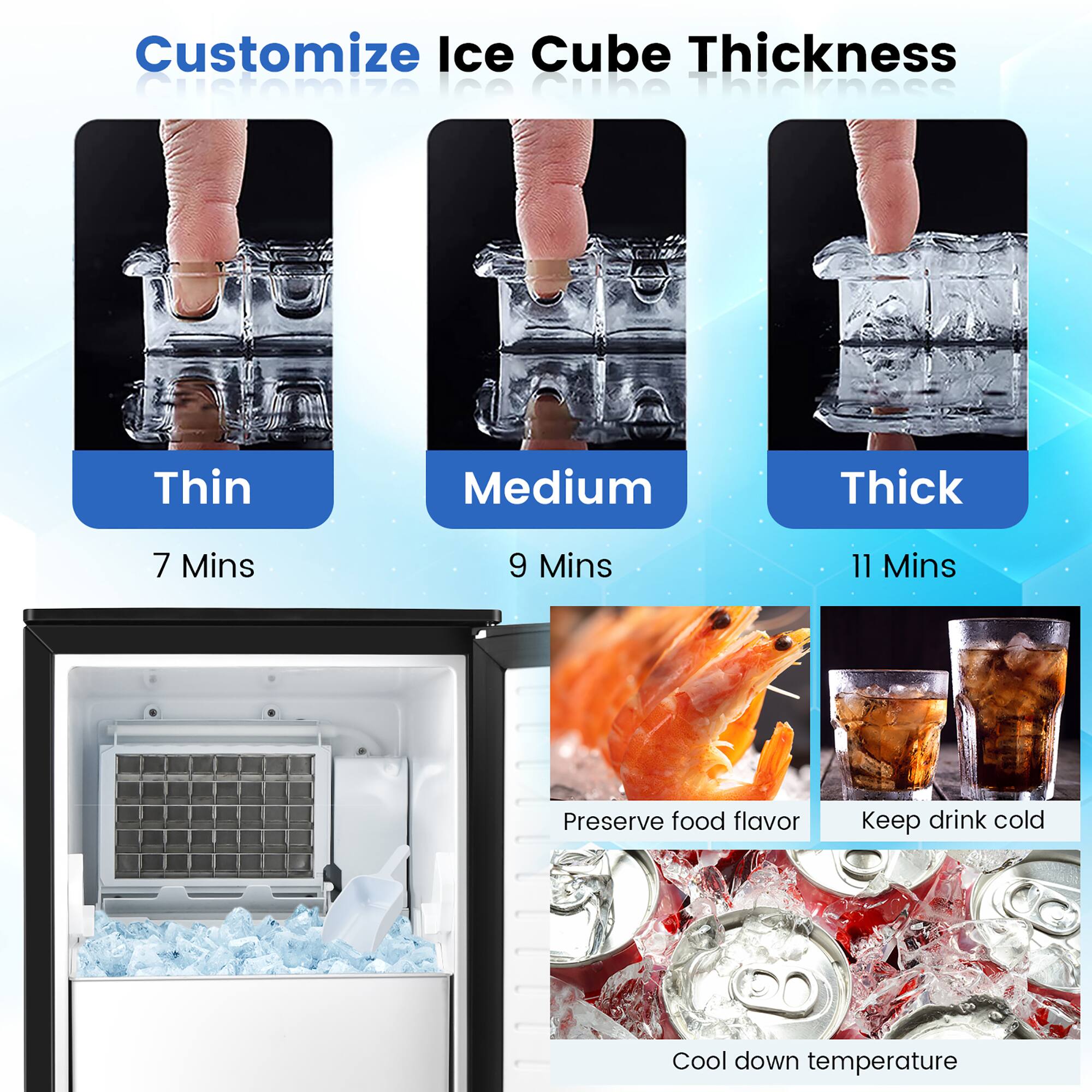Customize Ice Cube Thickness

- Thin: 7 Mins
- Medium: 9 Mins
- Thick: 11 Mins

Preserve food flavor  
Keep drink cold  
Cool down temperature