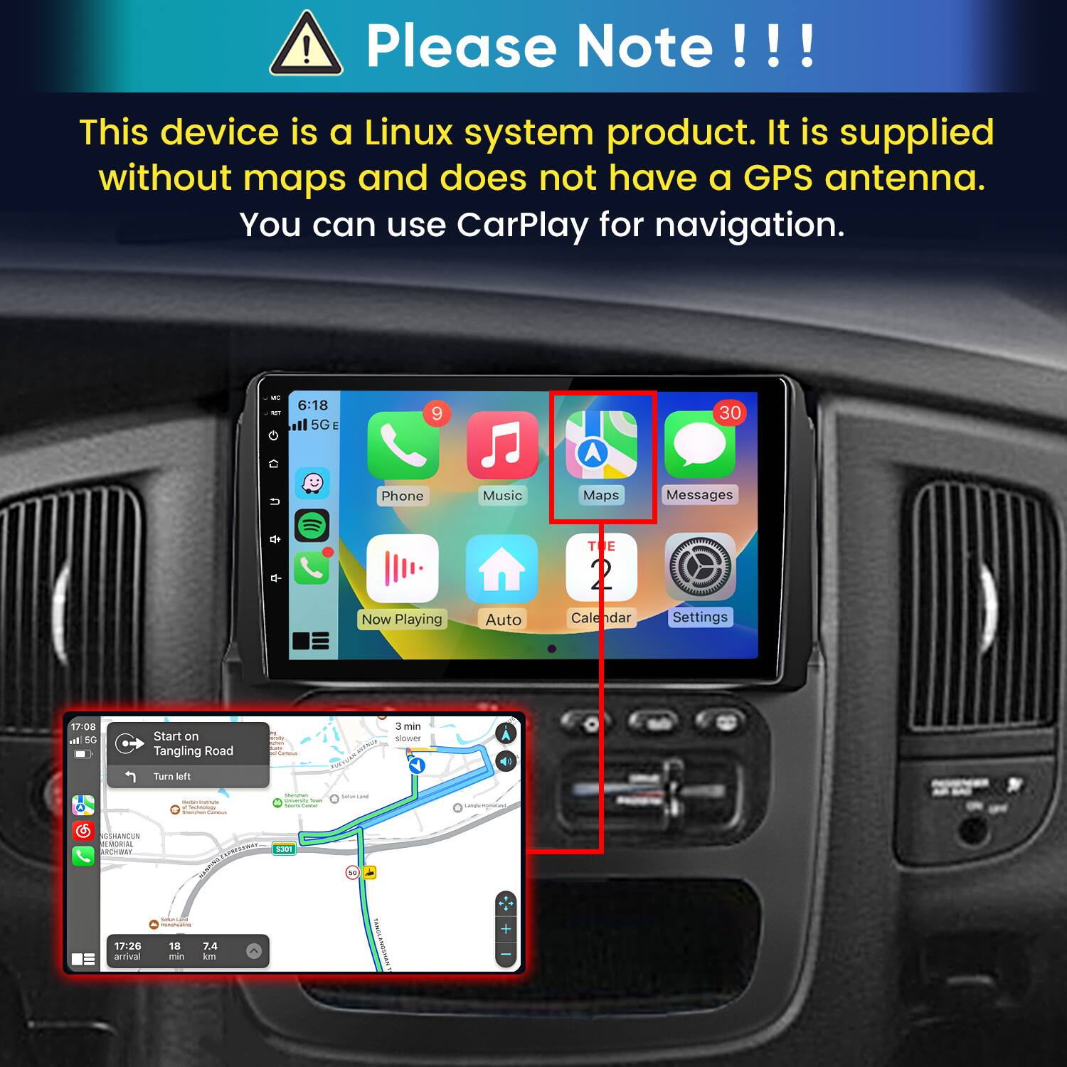Please Note!!!

This device is a Linux system product. It is supplied without maps and does not have a GPS antenna. You can use CarPlay for navigation.

6:18 il 5G E
9
30
U
Phone Now Playing
Music Auto
Maps Messages TE  Calendar Settings

17:08 In 5G
Start on Tangling Road
N with summ Duily Camous
3 min slower
Turn left
- - Sectoology Sharther Cammus
Stemmer Searshing - Goody CHANGE
Sulterland
Lamgle Money
SSHANCUN MENORIAL ARCHER! 17:26 arrival
WEEN Solumand  18 7.4 min km
5301
50
ANNIL